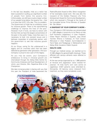 Aditya Birla Nuvo Limited   SOCIAL REPORT –
                                                        TOWARDS INCLUSIVE GROWTH


In the last two decades, India as a nation has          Padma Bhushan Award on Mrs. Birla in recognition
been successful in pulling up a significant number      of her exemplary social work. She was also the
of people from below the poverty line.                  recipient of the Golden Peacock Life Time
Unfortunately, we still have a quite a large number     Achievement Award for Community Development,
of our people living below the poverty line – that      which she received in Portugal at the hands of
is on less that US $ 1.25 a day. This is a problem.     the honorable former Prime Minister of Sweden
The Government of India has an ambitious vision         Mr. Ola Ullsten.
for inclusive growth. There is the overwhelming
                                                        A SNAPSHOT OF YOUR COMPANY’S WORK –
challenge to improve the lives of the poor.
However much it hurts, we have to reckon with           Your Company’s CSR Activities are concentrated
the fact that we have the largest concentration of      in 1,082 villages in proximity to its Plants at Indo
the poor in the world. Today, more than ever it is      Gulf Fertilisers (Jagdishpur in Uttar Pradesh),
necessary to look into societal issues and it           Indian Rayon (Veraval in Gujarat), Jaya Shree
behoves corporates to proactively partner with          Textiles (Rishra in Kolkata), Hi Tech Carbon
the government to see that inclusive growth             (Renukoot in Uttar Pradesh, Gummidipoondi in




                                                                                                               SOCIAL REPORT
happens.                                                Tamil Nadu and Patalganga in Maharashtra) and
                                                        Aditya Birla Insulators (Halol, Gujarat).
At our Group, caring for the underserved is a
legacy and an unwritten edict that has been             HEALTH CARE:
followed by generation after generation. And your       Through our medical camps, we reached out to
Company is proud to be a part of this legacy.           31,365 villagers for general health checkups. Those
As you may be aware, your Company’s                     afflicted with serious ailments were referred to
endeavours to bring in inclusive growth are             our hospitals.
channelized through the Aditya Birla Centre for         At the eye camps organized by us, 1,986 patients
Community Initiatives and Rural Development, of         at Veraval and Jagdishpur were treated for
which, your Director, Mrs. Rajashree Birla is the       cataract. At Indo Gulf’s skin care centre at
Chairperson.                                            Jagdishpur 4,647 patients were attended to.
We take immense pride in sharing with you that          Alongside, 44 leprosy were released from
this year the President of India bestowed the           treatment, as they were completely cured.




                                                                               Annual Report 2010-2011   83
 
