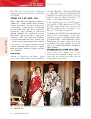 SOCIAL REPORT –               Aditya Birla Nuvo Limited
                              TOWARDS INCLUSIVE GROWTH


                More than 1,126 truck drivers their helpers and      year at our Balwadis, in Jagdishpur. Additionally,
                migrant workers were sensitized to the dangers       171 tribal children received free education at the
                of HIV/AIDS.                                         Aditya Birla Primary School at Renukoot. Uniforms,
                                                                     books and bags have been distributed to 735
                MOTHER AND CHILD HEALTH CARE:
                                                                     children in rural areas close to our Plants.
                Over 5.9 lakh polio doses were administered to
                                                                     At Gummidipoondi, Halol and Veraval 297 students
                children and 1.80 lakh children were immunized
                                                                     were trained in Office Applications (MS Office
                against tuberculosis, diphtheria, tetanus and
                                                                     and Tally) through Digital literacy programme. At
                measles.Over 2.14 lakh women took advantage
                                                                     Jagdishpur 1,323 students participated in the
                of the anti-natal, post natal, mass immunization,
                                                                     Company’s Talent Search Programme.
                nutrition and escort services for institutional
                delivery. These form part of our Reproductive and    To focus on the girl child, our units support the
                Child Health Care programmes. In sessions on         cause of Girl child education through their
                adolescent health care, responsible schooling,       engagement with the Kasturba Gandhi Balika
                forming positive relationship with parents, over     Vidhyalayas (KGBV) – residential schools for girls.
SOCIAL REPORT




                1,08,200 girls and parents were actively engaged.    This year, we were able to enlist 755 girls who
                                                                     had dropped out from the education stream, mid-
                As a result of our intensive motivation drive        way to 10 Kasturba Gandhi Balika Vidhyalayas,
                towards responsible family raising 783 couples       supported by us.
                opted for planned families at Veraval, Renukoot
                and Patalganga.                                      SAFE DRINKING WATER AND SANITATION:
                                                                     To take water to the villagers, over 577 hand
                EDUCATION:
                                                                     pumps have been installed in villages. We also
                Through our collaboration with CARE, a global        constructed 291 individual household toilets at
                NGO, nearly 13,000 children were enlisted this       Veraval and Gummidipoondi.




                Her Excellency, the President of India, Smt. Pratibha Patil bestowing the coveted Padma Bhushan Award on
                Smt. Rajashree Birla.


                84   Annual Report 2010-2011
 