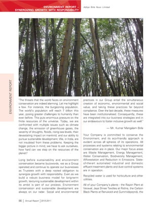 ENVIRONMENT REPORT –                       Aditya Birla Nuvo Limited
ENVIRONMENT REPORT   SYNERGIZING GROWTH WITH RESPONSIBILITY




                       "The threats that the world faces on environment         practices in our Group entail the simultaneous
                       conservation are indeed alarming. Let me highlight       creation of economic, environmental and social
                       a few. For instance, the burgeoning population.          value, and taking these practices far beyond
                       The world's population will reach 7 billion this         compliance. Over the last decade, these measures
                       year, posing greater challenges to humanity than         have been institutionalised. Consequently, these
                       ever before. This puts enormous pressure on the          are integrated into our business strategies and in
                       finite resources of the universe. Today, we are          our endeavours to foster inclusive growth as well."
                       confronted with multiple issues such as climate
                       change, the emission of greenhouse gases, the                                  — Mr. Kumar Mangalam Birla
                       severity of droughts, floods, rising sea levels, their
                       devastating impact on mankind, and our ability to        Your Company is committed to conserve the
                       pursue sustainable development. We, in India, are        Environment, and its eco-friendly approach is
                       not insulated from these problems. Keeping the           evident across all spheres of its operations. All
                       bigger picture in mind, we have to ask ourselves,        processes and systems relating to environmental
                       how hard can we step on the resources of the             conservation are in place. Our major focus areas
                       planet?                                                  are Waste Management, Energy Management,
                                                                                Water Conservation, Biodiversity Management,
                       Long before sustainability and environment               Afforestation and Reduction in Emissions. State-
                       conservation became buzzwords, we as a Group             of-the-art automated industrial and domestic
                       operated and continue to operate our businesses          effluent treatment plants and dust control systems
                       as Trustees with a deep rooted obligation to             are in operation.
                       synergize growth with responsibility. Even as we
                                                                                Recycled water is used for horticulture and other
                       build a robust business model for long-term
                                                                                utilities.
                       growth, texturing sustainable development within
                       its ambit is part of our process. Environment            All of your Company's plants - the Rayon Plant at
                       conservation and sustainable development are             Veraval, Jaya Shree Textiles at Rishra, the Carbon
                       always on our radar. Social and environmental            Black Plants at Renukoot and Gummidipoondi, the


                       86   Annual Report 2010-2011
 