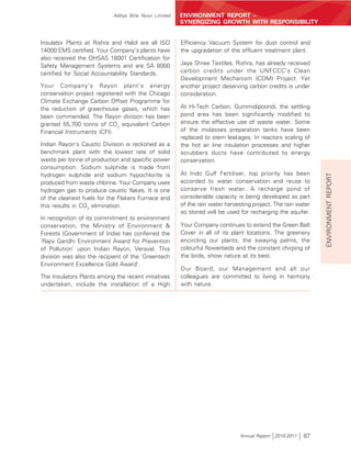 Aditya Birla Nuvo Limited   ENVIRONMENT REPORT –
                                                        SYNERGIZING GROWTH WITH RESPONSIBILITY


Insulator Plants at Rishra and Halol are all ISO        Efficiency Vacuum System for dust control and
14000 EMS certified. Your Company's plants have         the upgradation of the effluent treatment plant.
also received the OHSAS 18001 Certification for
Safety Management Systems and are SA 8000               Jaya Shree Textiles, Rishra, has already received
certified for Social Accountability Standards.          carbon credits under the UNFCCC's Clean
                                                        Development Mechanism (CDM) Project. Yet
Your Company's Rayon plant's energy                     another project deserving carbon credits is under
conservation project registered with the Chicago        consideration.
Climate Exchange Carbon Offset Programme for
the reduction of greenhouse gases, which has            At Hi-Tech Carbon, Gummidipoondi, the settling
been commended. The Rayon division has been             pond area has been significantly modified to
granted 55,700 tonns of CO2 equivalent Carbon           ensure the effective use of waste water. Some
Financial Instruments (CFI).                            of the molasses preparation tanks have been
                                                        replaced to stem leakages. In reactors scaling of
Indian Rayon's Caustic Division is reckoned as a        the hot air line insulation processes and higher
benchmark plant with the lowest rate of solid           scrubbers ducts have contributed to energy
waste per tonne of production and specific power        conservation.
consumption. Sodium sulphide is made from
hydrogen sulphide and sodium hypochlorite is            At Indo Gulf Fertiliser, top priority has been




                                                                                                               ENVIRONMENT REPORT
produced from waste chlorine. Your Company uses         accorded to water conservation and reuse to
hydrogen gas to produce caustic flakes. It is one       conserve fresh water. A recharge pond of
of the cleanest fuels for the Flakers Furnace and       considerable capacity is being developed as part
this results in CO2 elimination.                        of the rain water harvesting project. The rain water
                                                        so stored will be used for recharging the aquifer.
In recognition of its commitment to environment
conservation, the Ministry of Environment &             Your Company continues to extend the Green Belt
Forests (Government of India) has conferred the         Cover in all of its plant locations. The greenery
'Rajiv Gandhi Environment Award for Prevention          encircling our plants, the swaying palms, the
of Pollution' upon Indian Rayon, Veraval. This          colourful flowerbeds and the constant chirping of
division was also the recipient of the 'Greentech       the birds, show nature at its best.
Environment Excellence Gold Award'.
                                                        Our Board, our Management and all our
The Insulators Plants among the recent initiatives      colleagues are committed to living in harmony
undertaken, include the installation of a High          with nature.




                                                                               Annual Report 2010-2011   87
 