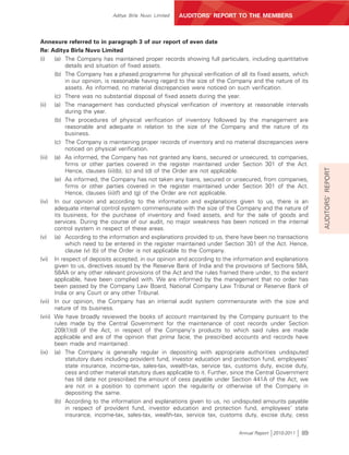 Aditya Birla Nuvo Limited   AUDITORS’ REPORT TO THE MEMBERS



Annexure referred to in paragraph 3 of our report of even date
Re: Aditya Birla Nuvo Limited
(i)    (a) The Company has maintained proper records showing full particulars, including quantitative
           details and situation of fixed assets.
       (b) The Company has a phased programme for physical verification of all its fixed assets, which
           in our opinion, is reasonable having regard to the size of the Company and the nature of its
           assets. As informed, no material discrepancies were noticed on such verification.
       (c) There was no substantial disposal of fixed assets during the year.
(ii) (a) The management has conducted physical verification of inventory at reasonable intervals
           during the year.
       (b) The procedures of physical verification of inventory followed by the management are
           reasonable and adequate in relation to the size of the Company and the nature of its
           business.
       (c) The Company is maintaining proper records of inventory and no material discrepancies were
           noticed on physical verification.
(iii) (a) As informed, the Company has not granted any loans, secured or unsecured, to companies,
           firms or other parties covered in the register maintained under Section 301 of the Act.




                                                                                                            AUDITORS’ REPORT
           Hence, clauses (iii)(b), (c) and (d) of the Order are not applicable.
       (e) As informed, the Company has not taken any loans, secured or unsecured, from companies,
           firms or other parties covered in the register maintained under Section 301 of the Act.
           Hence, clauses (iii)(f) and (g) of the Order are not applicable.
(iv) In our opinion and according to the information and explanations given to us, there is an
       adequate internal control system commensurate with the size of the Company and the nature of
       its business, for the purchase of inventory and fixed assets, and for the sale of goods and
       services. During the course of our audit, no major weakness has been noticed in the internal
       control system in respect of these areas.
(v) (a) According to the information and explanations provided to us, there have been no transactions
           which need to be entered in the register maintained under Section 301 of the Act. Hence,
           clause (v) (b) of the Order is not applicable to the Company.
(vi) In respect of deposits accepted, in our opinion and according to the information and explanations
       given to us, directives issued by the Reserve Bank of India and the provisions of Sections 58A,
       58AA or any other relevant provisions of the Act and the rules framed there under, to the extent
       applicable, have been complied with. We are informed by the management that no order has
       been passed by the Company Law Board, National Company Law Tribunal or Reserve Bank of
       India or any Court or any other Tribunal.
(vii) In our opinion, the Company has an internal audit system commensurate with the size and
       nature of its business.
(viii) We have broadly reviewed the books of account maintained by the Company pursuant to the
       rules made by the Central Government for the maintenance of cost records under Section
       209(1)(d) of the Act, in respect of the Company’s products to which said rules are made
       applicable and are of the opinion that prima facie, the prescribed accounts and records have
       been made and maintained.
(ix) (a) The Company is generally regular in depositing with appropriate authorities undisputed
           statutory dues including provident fund, investor education and protection fund, employees’
           state insurance, income-tax, sales-tax, wealth-tax, service tax, customs duty, excise duty,
           cess and other material statutory dues applicable to it. Further, since the Central Government
           has till date not prescribed the amount of cess payable under Section 441A of the Act, we
           are not in a position to comment upon the regularity or otherwise of the Company in
           depositing the same.
       (b) According to the information and explanations given to us, no undisputed amounts payable
           in respect of provident fund, investor education and protection fund, employees’ state
           insurance, income-tax, sales-tax, wealth-tax, service tax, customs duty, excise duty, cess


                                                                             Annual Report 2010-2011   89
 