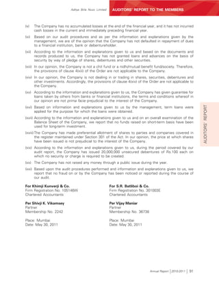 Aditya Birla Nuvo Limited    AUDITORS’ REPORT TO THE MEMBERS



(x)    The Company has no accumulated losses at the end of the financial year, and it has not incurred
       cash losses in the current and immediately preceding financial year.
(xi)   Based on our audit procedures and as per the information and explanations given by the
       management, we are of the opinion that the Company has not defaulted in repayment of dues
       to a financial institution, bank or debentureholder.
(xii) According to the information and explanations given to us and based on the documents and
      records produced to us, the Company has not granted loans and advances on the basis of
      security by way of pledge of shares, debentures and other securities.
(xiii) In our opinion, the Company is not a chit fund or a nidhi/mutual benefit fund/society. Therefore,
       the provisions of clause 4(xiii) of the Order are not applicable to the Company.
(xiv) In our opinion, the Company is not dealing in or trading in shares, securities, debentures and
      other investments. Accordingly, the provisions of clause 4(xiv) of the Order are not applicable to
      the Company.
(xv) According to the information and explanations given to us, the Company has given guarantee for
     loans taken by others from banks or financial institutions, the terms and conditions whereof in
     our opinion are not prima facie prejudicial to the interest of the Company.




                                                                                                              AUDITORS’ REPORT
(xvi) Based on information and explanations given to us by the management, term loans were
      applied for the purpose for which the loans were obtained.
(xvii) According to the information and explanations given to us and on an overall examination of the
       Balance Sheet of the Company, we report that no funds raised on short-term basis have been
       used for long-term investment.
(xviii) The Company has made preferential allotment of shares to parties and companies covered in
        the register maintained under Section 301 of the Act. In our opinion, the price at which shares
        have been issued is not prejudicial to the interest of the Company.
(xix) According to the information and explanations given to us, during the period covered by our
      audit report, the Company has issued 20,000,000 unsecured debentures of Rs.100 each on
      which no security or charge is required to be created.
(xx) The Company has not raised any money through a public issue during the year.
(xxi) Based upon the audit procedures performed and information and explanations given to us, we
      report that no fraud on or by the Company has been noticed or reported during the course of
      our audit.

For Khimji Kunverji & Co.                               For S.R. Batliboi & Co.
Firm Registration No. 105146W                           Firm Registration No. 301003E
Chartered Accountants                                   Chartered Accountants

Per Shivji K. Vikamsey                                  Per Vijay Maniar
Partner                                                 Partner
Membership No. 2242                                     Membership No. 36738

Place: Mumbai                                           Place: Mumbai
Date: May 30, 2011                                      Date: May 30, 2011




                                                                               Annual Report 2010-2011   91
 