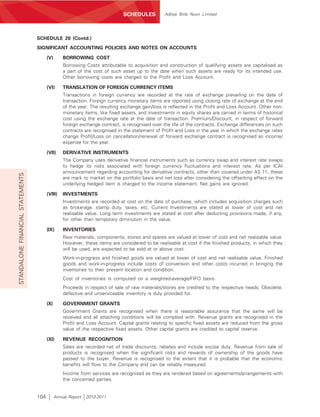 SCHEDULES          Aditya Birla Nuvo Limited




                                  SCHEDULE 20 (Contd.)
                                  SIGNIFICANT ACCOUNTING POLICIES AND NOTES ON ACCOUNTS

                                        (V)       BORROWING COST
                                                  Borrowing Costs attributable to acquisition and construction of qualifying assets are capitalised as
                                                  a part of the cost of such asset up to the date when such assets are ready for its intended use.
                                                  Other borrowing costs are charged to the Profit and Loss Account.

                                        (VI)      TRANSLATION OF FOREIGN CURRENCY ITEMS
                                                  Transactions in foreign currency are recorded at the rate of exchange prevailing on the date of
                                                  transaction. Foreign currency monetary items are reported using closing rate of exchange at the end
                                                  of the year. The resulting exchange gain/loss is reflected in the Profit and Loss Account. Other non-
                                                  monetary items, like fixed assets, and investments in equity shares are carried in terms of historical
                                                  cost using the exchange rate at the date of transaction. Premium/Discount, in respect of forward
                                                  foreign exchange contract, is recognised over the life of the contracts. Exchange differences on such
                                                  contracts are recognised in the statement of Profit and Loss in the year in which the exchange rates
                                                  change Profit/Loss on cancellation/renewal of forward exchange contract is recognised as income/
                                                  expense for the year.

                                        (VII)     DERIVATIVE INSTRUMENTS
                                                  The Company uses derivative financial instruments such as currency swap and interest rate swaps
                                                  to hedge its risks associated with foreign currency fluctuations and interest rate. As per ICAI
                                                  announcement regarding accounting for derivative contracts, other than covered under AS 11, these
STANDALONE FINANCIAL STATEMENTS




                                                  are mark to market on the portfolio basis and net loss after considering the offsetting effect on the
                                                  underlying hedged item is charged to the income statement. Net gains are ignored.

                                        (VIII)    INVESTMENTS
                                                  Investments are recorded at cost on the date of purchase, which includes acquisition charges such
                                                  as brokerage, stamp duty, taxes, etc. Current Investments are stated at lower of cost and net
                                                  realisable value. Long term investments are stated at cost after deducting provisions made, if any,
                                                  for other than temporary diminution in the value.

                                        (IX)      INVENTORIES
                                                  Raw materials, components, stores and spares are valued at lower of cost and net realisable value.
                                                  However, these items are considered to be realisable at cost if the finished products, in which they
                                                  will be used, are expected to be sold at or above cost.
                                                  Work-in-progress and finished goods are valued at lower of cost and net realisable value. Finished
                                                  goods and work-in-progress include costs of conversion and other costs incurred in bringing the
                                                  inventories to their present location and condition.
                                                  Cost of inventories is computed on a weighted-average/FIFO basis.
                                                  Proceeds in respect of sale of raw materials/stores are credited to the respective heads. Obsolete,
                                                  defective and unserviceable inventory is duly provided for.

                                        (X)       GOVERNMENT GRANTS
                                                  Government Grants are recognised when there is reasonable assurance that the same will be
                                                  received and all attaching conditions will be complied with. Revenue grants are recognised in the
                                                  Profit and Loss Account. Capital grants relating to specific fixed assets are reduced from the gross
                                                  value of the respective fixed assets. Other capital grants are credited to capital reserve.

                                        (XI)      REVENUE RECOGNITION
                                                  Sales are recorded net of trade discounts, rebates and include excise duty. Revenue from sale of
                                                  products is recognised when the significant risks and rewards of ownership of the goods have
                                                  passed to the buyer. Revenue is recognised to the extent that it is probable that the economic
                                                  benefits will flow to the Company and can be reliably measured.
                                                  Income from services are recognised as they are rendered based on agreements/arrangements with
                                                  the concerned parties.


                                  104         Annual Report   2010-2011
 