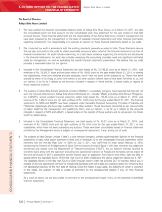 AUDITORS’ REPORT ON THE CONSOLIDATED                               Aditya Birla Nuvo Limited
                                                    FINANCIAL STATEMENTS


                                    The Board of Directors

                                    Aditya Birla Nuvo Limited

                                    1.    We have audited the attached consolidated balance sheet of Aditya Birla Nuvo Group, as at March 31, 2011, and also
                                          the consolidated profit and loss account and the consolidated cash flow statement for the year ended on that date
                                          annexed thereto. These financial statements are the responsibility of the Aditya Birla Nuvo Limited’s management and
                                          have been prepared by the management on the basis of separate financial statements and other financial information
                                          regarding components. Our responsibility is to express an opinion on these financial statements based on our audit.

                                    2.    We conducted our audit in accordance with the auditing standards generally accepted in India. Those Standards require
                                          that we plan and perform the audit to obtain reasonable assurance about whether the financial statements are free of
                                          material misstatement. An audit includes examining, on a test basis, evidence supporting the amounts and disclosures
                                          in the financial statements. An audit also includes assessing the accounting principles used and significant estimates
                                          made by management, as well as evaluating the overall financial statement presentation. We believe that our audit
                                          provides a reasonable basis for our opinion.

                                    3.    Included in the Consolidated Financial Statement are total assets of Rs. 32,186.32 crore as at March 31, 2011, total
                                          revenues of Rs. 10,345.71 crore and net cash inflow of Rs. 48.60 crore for the year ended March 31, 2011, of twenty
                                          two subsidiaries, three joint ventures and one associate, which have not been jointly audited by us. These have been
                                          audited by either of us singly or jointly with others or by other auditors whose reports have been furnished to us, and
                                          our opinion, in so far as it relates to the amounts included in respect of these entities, is based solely on reports of
                                          those respective auditors.

                                    4.    The auditors of Aditya Birla Minacs Worlwide Limited (‘ABMWL’), a subsidiary company, have reported that they did not
                                          audit the financial statements of Aditya Birla Minacs Worldwide Inc., Canada (‘MWI’), and Aditya Birla Minacs Philippines,
                                          Inc. (‘ABMPI’), whose audited financial statement reflect total assets Rs. 751.46 crore as at March 31, 2011, total
                                          revenue of Rs. 1,404.12 crore and net cash outflows of Rs. 0.29 crores for the year ended March 31, 2011. The financial
                                          statements for MWI and ABMPI have been prepared under Generally Accepted Accounting Principles of Canada and
                                          Philippines respectively and have been audited by the other auditors. These have been converted as per requirements
                                          of Indian GAAP by the management and audited by them, and our opinion, in so far as it relates to the amounts
                                          included in respect of MWI and ABMPI, is based solely on the reports of those auditors and its conversion into Indian
                                          GAAP as stated above.

                                    5.    Included in the Consolidated Financial Statement, are total assets of Rs. 45.07 crore as at March 31, 2011, total
                                          revenues of Rs. 100.62 crore and net cash outflows of Rs. 0.44 crore for the year ended March 31, 2011, of two
                                          subsidiaries, which have not been audited by any auditors. These have been consolidated based on financial statement
                                          certified by the Management which is subject to consequential adjustment, if any, arising out of audit.
CONSOLIDATED FINANCIAL STATEMENTS




                                    6.    The auditors of Idea Cellular Limited (“Idea”), a joint venture company, without qualifying their opinion on the financial
                                          statements of Idea, have drawn attention to Note 3(b) of Schedule 22 to the consolidated financial statements which
                                          mentions that the Hon’ble High Court of Delhi on July 4, 2011, has reaffirmed its order dated February 5, 2010,
                                          sanctioning the Scheme of Amalgamation of Spice Communications Limited (“Spice”) with Idea. However the judgement
                                          transferred and vested unto the Department of Telecommunications (“DoT”), the six telecom licenses granted to
                                          erstwhile Spice along with the spectrum (including two operational licenses for Punjab and Karnataka service areas) till
                                          the time permission of DoT is granted for transfer thereof upon an application from Idea to that effect. Idea has filed an
                                          appeal before the Appellate Bench of Hon’ble High Court of Delhi, challenging the above judgement dated July 4, 2011.
                                          The Appellate Bench of Hon’ble High Court of Delhi through interim order has directed DoT to maintain status quo in
                                          respect of the two operational licences for Punjab and Karnataka and not to take any coercive action for remaining four
                                          non-operational licenses, till the next date of hearing. Since the matter is sub judice, the outcome of which is uncertain
                                          at this stage, the auditors of Idea is unable to comment on the consequential impact, if any, on their financial
                                          statements.

                                          As a result of above, we are also unable to comment on the consequential impact, if any, on the attached consolidated
                                          financial statements.




                                    138      Annual Report 2010-2011
 