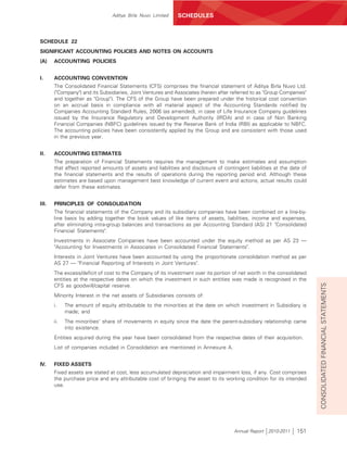 Aditya Birla Nuvo Limited   SCHEDULES



SCHEDULE 22
SIGNIFICANT ACCOUNTING POLICIES AND NOTES ON ACCOUNTS
(A)    ACCOUNTING POLICIES


I.     ACCOUNTING CONVENTION
       The Consolidated Financial Statements (CFS) comprises the financial statement of Aditya Birla Nuvo Ltd.
       ("Company") and its Subsidiaries, Joint Ventures and Associates (herein after referred to as "Group Companies"
       and together as "Group"). The CFS of the Group have been prepared under the historical cost convention
       on an accrual basis in compliance with all material aspect of the Accounting Standards notified by
       Companies Accounting Standard Rules, 2006 (as amended), in case of Life Insurance Company guidelines
       issued by the Insurance Regulatory and Development Authority (IRDA) and in case of Non Banking
       Financial Companies (NBFC) guidelines issued by the Reserve Bank of India (RBI) as applicable to NBFC.
       The accounting policies have been consistently applied by the Group and are consistent with those used
       in the previous year.


II.    ACCOUNTING ESTIMATES
       The preparation of Financial Statements requires the management to make estimates and assumption
       that affect reported amounts of assets and liabilities and disclosure of contingent liabilities at the date of
       the financial statements and the results of operations during the reporting period end. Although these
       estimates are based upon management best knowledge of current event and actions, actual results could
       defer from these estimates.


III.   PRINCIPLES OF CONSOLIDATION
       The financial statements of the Company and its subsidiary companies have been combined on a line-by-
       line basis by adding together the book values of like items of assets, liabilities, income and expenses,
       after eliminating intra-group balances and transactions as per Accounting Standard (AS) 21 "Consolidated
       Financial Statements".
       Investments in Associate Companies have been accounted under the equity method as per AS 23 —
       "Accounting for Investments in Associates in Consolidated Financial Statements".
       Interests in Joint Ventures have been accounted by using the proportionate consolidation method as per
       AS 27 — "Financial Reporting of Interests in Joint Ventures".
       The excess/deficit of cost to the Company of its investment over its portion of net worth in the consolidated
       entities at the respective dates on which the investment in such entities was made is recognised in the




                                                                                                                        CONSOLIDATED FINANCIAL STATEMENTS
       CFS as goodwill/capital reserve.
       Minority Interest in the net assets of Subsidiaries consists of:
       i.    The amount of equity attributable to the minorities at the date on which investment in Subsidiary is
             made; and
       ii.   The minorities' share of movements in equity since the date the parent-subsidiary relationship came
             into existence.
       Entities acquired during the year have been consolidated from the respective dates of their acquisition.
       List of companies included in Consolidation are mentioned in Annexure A.


IV.    FIXED ASSETS
       Fixed assets are stated at cost, less accumulated depreciation and impairment loss, if any. Cost comprises
       the purchase price and any attributable cost of bringing the asset to its working condition for its intended
       use.




                                                                                     Annual Report 2010-2011    151
 