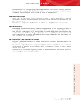 Aditya Birla Nuvo Limited   SCHEDULES



    Credit Entitlement. The companies in the Group reviews the same at each balance sheet date and writes
    down the carrying amount of MAT Credit Entitlement to the extent there is no longer convincing evidence
    to the effect that Group will pay normal Income Tax during the specified period.


XXIII. OPERATING LEASES
    Leases where significant portion of risk and reward of ownership are retained by the Lessor are classified
    as Operating Leases and lease rentals thereon are charged to Profit and Loss Account on a straight line
    basis over lease term.
    Lease income is recognised in the Profit and Loss Account on a straight line basis over lease term.


XXIV. FINANCE LEASE
    Finance lease, which effectively transfers to the Group substantially all the risks and benefits incidental to
    ownership of the leased item, are capitalised at lower of fair value and present value of the minimum
    lease payments at the inception of the lease term and disclosed as leased assets. Lease payments are
    apportioned between the finance charges and reduction of the lease liability based on implicit rate of
    return. Finance charges are charged directly against income. Lease management fees, lease charges and
    other initial direct costs are capitalised.


XXV. CONTINGENT LIABILITIES AND PROVISIONS
    Contingent Liabilities are possible but not probable obligation as on the Balance Sheet date, based on the
    available evidence.
    Provisions are recognised when there is a present obligation as a result of past event, and it is probable
    that an outflow of resources will be required to settle the obligation, in respect of which a reliable
    estimate can be made.
    Provisions are not discounted to its present value and are determined based on best estimate required to
    settle the obligation at the Balance Sheet date.




                                                                                                                     CONSOLIDATED FINANCIAL STATEMENTS




                                                                                  Annual Report 2010-2011    157
 