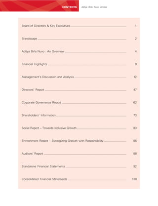 CONTENTS              Aditya Birla Nuvo Limited




Board of Directors & Key Executives ......................................................................                    1



Brandscape ...............................................................................................................    2



Aditya Birla Nuvo : An Overview .............................................................................                 4



Financial Highlights ..................................................................................................       9



Management’s Discussion and Analysis .................................................................                        12



Directors’ Report ......................................................................................................     47



Corporate Governance Report .................................................................................                62



Shareholders’ Information ........................................................................................           73



Social Report – Towards Inclusive Growth ..............................................................                      83



Environment Report – Synergizing Growth with Responsibility ............................                                     86



Auditors’ Report .......................................................................................................     88



Standalone Financial Statements ............................................................................                 92



Consolidated Financial Statements .........................................................................                  138
 