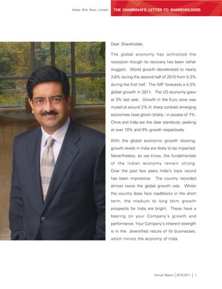 Aditya Birla Nuvo Limited    THE CHAIRMAN’S LETTER TO SHAREHOLDERS




                            Dear Shareholder,

                            The global economy has withstood the
                            recession though its recovery has been rather
                            sluggish. World growth decelerated to nearly
                            3.8% during the second half of 2010 from 5.3%
                            during the first half. The IMF forecasts a 4.3%
                            global growth in 2011. The US economy grew
                            at 3% last year. Growth in the Euro zone was
                            muted at around 2%.In sharp contrast emerging
                            economies have grown briskly - in excess of 7%.
                            China and India are the clear standouts, peaking
                            at over 10% and 9% growth respectively.

                            With the global economic growth slowing,
                            growth levels in India are likely to be impacted.
                            Nevertheless, as we know, the fundamentals
                            of the Indian economy remain strong.
                            Over the past few years India’s track record
                            has been impressive. The country recorded
                            almost twice the global growth rate. Whilst
                            the country does face roadblocks in the short
                            term, the medium to long term growth
                            prospects for India are bright. These have a
                            bearing on your Company’s growth and
                            performance. Your Company’s inherent strength
                            is in the diversified nature of its businesses,
                            which mirrors the economy of India.




                                                    Annual Report   2010-2011   i
 