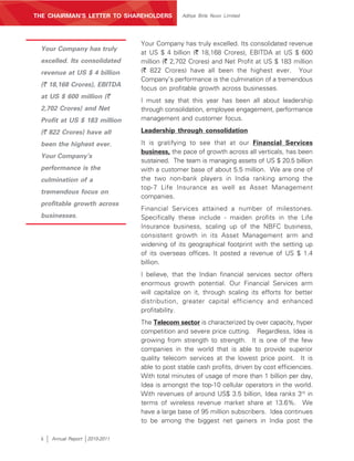 MANAGEMENT’S DISCUSSION AND ANALYSIS
THE CHAIRMAN’S LETTER TO SHAREHOLDERS            Aditya Birla Nuvo Limited




                                   Your Company has truly excelled. Its consolidated revenue
 Your Company has truly
                                   at US $ 4 billion (` 18,168 Crores), EBITDA at US $ 600
 excelled. Its consolidated        million (` 2,702 Crores) and Net Profit at US $ 183 million
 revenue at US $ 4 billion         (` 822 Crores) have all been the highest ever. Your
                                   Company’s performance is the culmination of a tremendous
 (` 18,168 Crores), EBITDA
                                   focus on profitable growth across businesses.
 at US $ 600 million (`
                                   I must say that this year has been all about leadership
 2,702 Crores) and Net             through consolidation, employee engagement, performance
 Profit at US $ 183 million        management and customer focus.

 (` 822 Crores) have all           Leadership through consolidation

 been the highest ever.            It is gratifying to see that at our Financial Services
                                   business, the pace of growth across all verticals, has been
 Your Company’s
                                   sustained. The team is managing assets of US $ 20.5 billion
 performance is the                with a customer base of about 5.5 million. We are one of
 culmination of a                  the two non-bank players in India ranking among the
                                   top-7 Life Insurance as well as Asset Management
 tremendous focus on
                                   companies.
 profitable growth across
                                   Financial Services attained a number of milestones.
 businesses.                       Specifically these include - maiden profits in the Life
                                   Insurance business, scaling up of the NBFC business,
                                   consistent growth in its Asset Management arm and
                                   widening of its geographical footprint with the setting up
                                   of its overseas offices. It posted a revenue of US $ 1.4
                                   billion.
                                   I believe, that the Indian financial services sector offers
                                   enormous growth potential. Our Financial Services arm
                                   will capitalize on it, through scaling its efforts for better
                                   distribution, greater capital efficiency and enhanced
                                   profitability.
                                   The Telecom sector is characterized by over capacity, hyper
                                   competition and severe price cutting. Regardless, Idea is
                                   growing from strength to strength. It is one of the few
                                   companies in the world that is able to provide superior
                                   quality telecom services at the lowest price point. It is
                                   able to post stable cash profits, driven by cost efficiencies.
                                   With total minutes of usage of more than 1 billion per day,
                                   Idea is amongst the top-10 cellular operators in the world.
                                   With revenues of around US$ 3.5 billion, Idea ranks 3rd in
                                   terms of wireless revenue market share at 13.6%. We
                                   have a large base of 95 million subscribers. Idea continues
                                   to be among the biggest net gainers in India post the

 ii    Annual Report   2010-2011
 