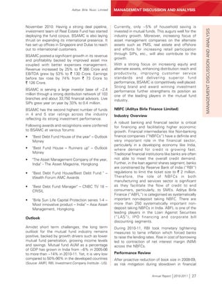 Aditya Birla Nuvo Limited   MANAGEMENT DISCUSSION AND ANALYSIS



November 2010. Having a strong deal pipeline,             Currently, only ~5% of household saving is




                                                                                                                    MANAGEMENT DISCUSSION AND ANALYSIS
investment team of Real Estate Fund has started           invested in mutual funds. This augurs well for the
deploying the fund corpus. BSAMC is also laying           industry growth. Moreover, increasing focus of
thrust on expanding its international presence. It        asset management companies on the alternate
has set up offices in Singapore and Dubai to reach        assets such as PMS, real estate and offshore
out to international customers.                           and efforts for increasing retail participation
                                                          through SIPs, etc., will also contribute to the
BSAMC posted a significant growth in its revenue
                                                          growth.
and profitability backed by improved asset mix
coupled with better expenses management.                  With a strong focus on increasing equity and
Revenue increased by 25% to ` 366 Crore and               alternate assets, enhancing distribution reach and
EBITDA grew by 53% to ` 130 Crore. Earnings               productivity, improving customer service
before tax rose by 74% from ` 73 Crore to                 standards and delivering superior fund
` 126 Crore.                                              performance, BSAMC is competitively well placed.
                                                          Strong brand and award winning investment
BSAMC is serving a large investor base of ~2.4            performance further strengthens its position as
million through a strong distribution network of 103      one of the leading players in the mutual fund
branches and about 33,750 financial advisors. Live        industry.
SIPs grew year on year by 33% to 0.4 million.
BSAMC has the second highest number of funds              NBFC (Aditya Birla Finance Limited)
in 4 and 5 star ratings across the industry               Industry Overview
reflecting its strong investment performance.
                                                          A robust banking and financial sector is critical
Following awards and recognitions were conferred          for financing and facilitating higher economic
to BSAMC at various forums:                               growth. Financial intermediaries like Non-banking
•   "Best Debt Fund House of the year" – Outlook          finance companies (“NBFCs”) have a definite and
    Money                                                 very important role in the financial sector,
                                                          particularly in a developing economy like India,
•   "Best Fund House – Runners up" – Outlook              where demand for credit is growing fast.
    Money                                                 Traditional financial institutions like banks are often
•   "The Asset Management Company of the year,            not able to meet the overall credit demand.
    India" - The Asset Magazine, Hongkong                 Further, in the loan against shares segment, banks
                                                          are constrained by Reserve Bank of India (“RBI”)
•   "Best Debt Fund House/Best Debt Fund " –              regulations to limit the ticket size to ` 2 million.
    Wealth Forum AMC Awards                               Therefore, the role of NBFCs in both
                                                          manufacturing and services sector is significant
•   "Best Debt Fund Manager" – CNBC TV 18 –               as they facilitate the flow of credit to end
    CRISIL                                                consumers, particularly, to SMEs. Aditya Birla
                                                          Finance (“ABFL”) is categorised as systematically
•   "Birla Sun Life Capital Protection series 1-4 –       important non-deposit taking NBFC. There are
    Most innovative product – India" – Asia Asset         more than 250 systematically important non-
    Management, Hongkong.                                 deposit taking NBFCs in India. ABFL is one of the
                                                          leading players in the Loan Against Securities
Outlook                                                   (“LAS”), IPO financing and corporate bill
                                                          discounting segments.
Amidst short term challenges, the long term               During 2010-11, RBI took monetary tightening
outlook for the mutual fund industry remains              measures to tame inflation which forced banks
positive, backed by growth drivers such as lower          to raise the lending rates. Rise in cost of borrowing
mutual fund penetration, growing income levels            led to contraction of net interest margin (NIM)
and savings. Mutual fund AUM as a percentage              across the NBFCs.
of GDP has grown in India from ~6% in 2005-06
to more than ~14% in 2010-11. Yet, it is very low         Performance Review
compared to 50%-90% in the developed countries            After proactive reduction of book size in 2008-09,
(Source: AMFI, RBI, Investment Company Institute - US).   as risk mitigation during slowdown in financial


                                                                                   Annual Report 2010-2011    27
 