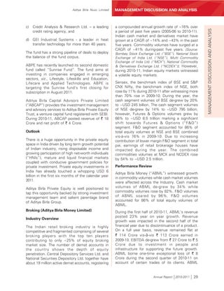 Aditya Birla Nuvo Limited   MANAGEMENT DISCUSSION AND ANALYSIS



c)   Credit Analysis & Research Ltd. – a leading         a compounded annual growth rate of ~16% over




                                                                                                              MANAGEMENT DISCUSSION AND ANALYSIS
     credit rating agency, and                           a period of past five years (2005-06 to 2010-11).
                                                         Indian cash market and derivatives market have
d) GEI Industrial Systems - a leader in heat             grown at a CAGR of ~14% and ~43% in the past
   transfer technology for more than 40 years.           five years. Commodity volumes have surged at a
                                                         CAGR of ~41% during-past five years. [Source:
The fund has a strong pipeline of deals to deploy        Bombay Stock Exchange Ltd. (“BSE”), National Stock
the balance of the fund corpus.                          Exchange of India Ltd. (“NSE”), Multi Commodity
                                                         Exchange of India Ltd. (“MCX”), National Commodity
ABPE has recently launched its second domestic           & Derivatives Exchange Ltd. (“NCDEX”)]. However,
fund called “Sunrise Fund”. The fund aims at             during 2010-11, Indian equity markets witnessed
investing in companies engaged in emerging               a volatile equity markets.
sectors, viz., Lifestyle, Lifeskills and Education,
Lifecare and Applied Technologies. ABPE is               Sensex, the benchmark index of BSE and S&P
targeting the Sunrise fund’s first closing for           CNX Nifty, the benchmark index of NSE, both
subscription in August 2011.                             rose by 11% during 2010-11 after witnessing more
                                                         than 70% rise in 2009-10. During the year, the
Aditya Birla Capital Advisors Private Limited            cash segment volumes of BSE de-grew by 20%
(“ABCAP”) provides the investment management             to ~USD 245 billion. The cash segment volumes
and advisory services to Aditya Birla Private Equity     of NSE de-grew by 14% to ~USD 795 billion;
Trust, a venture capital fund registered with SEBI.      however, Futures & Options volumes grew by
During 2010-11, ABCAP posted revenue of ` 18             66% to ~USD 6.5 trillion marking a significant
Crore and net profit of ` 4 Crore.                       shift towards Futures & Options (“F&O”)
                                                         segment. F&O segment accounted for 86% of
Outlook                                                  total equity volumes at NSE and BSE combined
                                                         vis-à-vis 76% in 2009-10. Due to increasing
There is a huge opportunity in the private equity        contribution of lower margin F&O segment in total
space in India driven by long term growth potential      pie, earnings of retail brokerage houses have
of Indian industry, rising disposable income and         impacted during the year. The combined
growing participation of high net-worth individuals      commodities volumes at MCX and NCDEX rose
(“HNIs”), mature and liquid financial markets            by 54% to ~USD 2.5 trillion.
coupled with conducive government policies for
private investment. Private equity investments in        Performance Review
India has already touched a whopping USD 6
                                                         Aditya Birla Money (“ABML”) witnessed growth
billion in the first six months of the calendar year
                                                         in commodity volumes while cash market volumes
2011.
                                                         were affected across the Industry. Cash market
Aditya Birla Private Equity is well positioned to        volumes of ABML de-grew by 34% while
tap this opportunity backed by strong investment         commodity volumes rose by 82%. F&O volumes
management team and salient parentage brand              of ABML soared by 96%. F&O volumes
of Aditya Birla Group.                                   accounted for 86% of total equity volumes of
                                                         ABML.
Broking (Aditya Birla Money Limited)                     During the first half of 2010-11, ABML’s revenue
                                                         posted 23% year on year growth. Revenue
Industry Overview
                                                         growth was impacted in the second half of the
The Indian retail broking industry is highly             financial year due to discontinuance of a product.
competitive and fragmented comprising of several         On a full year basis, revenue remained flat at
broking players with the top ten players                 ` 114 Crore vis-à-vis ` 113 Crore earned in
contributing to only ~25% of equity broking              2009-10. EBITDA de-grew from ` 27 Crore to ` 5
market size. The number of demat accounts in             Crore due to investment in people and
the country shows the depth of equity                    infrastructure for supporting the future growth.
penetration. Central Depository Services Ltd. and        ABML borne one-time exceptional loss of ` 8
National Securities Depository Ltd. together have        Crore during the second quarter of 2010-11 on
about 19 million active demat accounts, registering      account of certain trades of its clients. ABML


                                                                               Annual Report 2010-2011   29
 