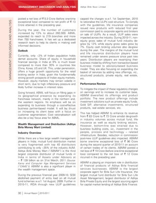 MANAGEMENT’S DISCUSSION AND ANALYSIS
                                     MANAGEMENT DISCUSSION AND ANALYSIS                  Aditya Birla Nuvo Limited




                                     posted a net loss of ` 0.3 Crore (before one-time   capped the charges w.e.f. 1st September, 2010
MANAGEMENT DISCUSSION AND ANALYSIS



                                     exceptional loss) compared to net profit of ` 13    to rationalise the ULIPs cost structure. To comply
                                     Crore attained in the preceding year.               with the guidelines, life insurance companies
                                                                                         issued new products with reduced first year
                                     During the year, the number of customers            commission paid to corporate agents and brokers
                                     increased by 13% to about 260,000. ABML
                                                                                         on sale of ULIPs. As a result, ULIP sales were
                                     expanded its reach to 219 branches and more         impacted across the industry. During 2010-11, non-
                                     than 750 franchisees. It has set up a dedicated     equity gross sales of mutual fund industry de-
                                     research team to help its clients in making well
                                                                                         grew by 12% while equity gross sales grew by
                                     informed decisions.                                 7%. Equity cash broking volumes also de-grew
                                     Outlook                                             during the year. The margins of the mutual fund
                                                                                         and life insurance distribution players have
                                     Currently, only ~2% of Indian population holds      remained under severe pressure since past two
                                     demat accounts. Share of equity in household        years. Distribution players are revamping their
                                     financial savings in India at 9% is much lower      business model by shifting from transaction-based
                                     compared to more than 30% in countries like         business model to advisory-based business
                                     China, Korea, US and UK. This, under penetration,   model. They are also focusing on expanding the
                                     offers a huge growth opportunity for the retail     basket of services by adding new offerings, viz.,
                                     broking sector in India, given the fundamentally    structured products, private equity, real estate,
                                     strong growth prospects of Indian equity markets.   etc.
                                     However, equity markets may remain volatile in
                                     short term, due to high inflationary pressure and   Performance Review
                                     likely further increase in interest rates.
                                                                                         To mitigate the impact of these regulatory changes
                                     Going forward, ABML will focus on filling gaps in   on earnings and to increase its customer base,
                                     its geographical presence by expanding its          ABMM diversified its offerings and product
                                     franchisee network, mainly in the northern and,     portfolio. The new product offerings include
                                     the western regions. Its emphasis will be on        investment solutions such as private equity funds,
                                     expanding its business through a cost-effective     Gold SIP, alternative investments, structured
                                     business partner-based model. It will lay thrust    products, real estate services, etc.
                                     on increasing its client base with a focus on
                                                                                         This has helped ABMM to enhance its revenue
                                     customer segmentation. Cost rationalisation will
                                                                                         from ` 63 Crore to ` 73 Crore amidst de-growth
                                     also be a key focus area for ABML.
                                                                                         in industry volumes across mutual fund, life
                                                                                         insurance as well as equity broking sectors.
                                     Wealth Management and Distribution (Aditya
                                                                                         However, bottom-line was strained due to
                                     Birla Money Mart Limited)
                                                                                         business building costs, viz., investment in the
                                     Industry Overview                                   people, process and technology – related
                                                                                         infrastructure. Besides, reduction in commission
                                     While there are a few large wealth management       post-new ULIP guidelines also impacted. ABMM
                                     players in India; mutual fund distribution market   borne one-time exceptional loss of ` 96 Crore
                                     is very fragmented with top 40 distributors         during the second quarter of 2010-11 on account
                                     contributing to only ~35% of the industry AUM.      of certain trades of its clients. ABMM posted a
                                     Aditya Birla Money Mart (“ABMM”) is the third       net loss of ` 19 Crore (before one-time exceptional
                                     largest corporate distributor of mutual funds in    loss) compared to the net loss of ` 12 Crore
                                     India in terms of Assets under Advisory at          incurred in the preceding year.
                                     ~ ` 139 billion as on 31st March, 2011 [Source:
                                     Karvy and Computer Age Management Services          ABMM is playing an important role in distribution
                                     (“CAMS”)]. ABMM is also a significant player in     of financial products of Aditya Birla financial
                                     the wealth management space.                        services businesses. ABMM is the largest
                                                                                         corporate agent for Birla Sun Life Insurance, the
                                     During the previous financial year 2009-10, SEBI    largest mutual fund distributor for Birla Sun Life
                                     abolished payment of entry load on all mutual       Asset Management, largest distributor of Aditya
                                     fund schemes w.e.f. 1st August, 2009. Further in    Birla Private Equity and the largest sourcing agent
                                     2010-11, IRDA through new ULIP guidelines           for capital market lending of Aditya Birla Finance.


                                     30    Annual Report 2010-2011
 