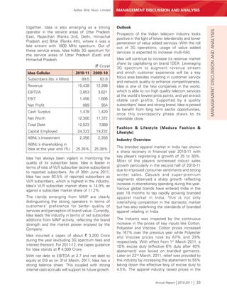 Aditya Birla Nuvo Limited   MANAGEMENT DISCUSSION AND ANALYSIS



together. Idea is also emerging as a strong                  Outlook




                                                                                                                     MANAGEMENT DISCUSSION AND ANALYSIS
operator in the service areas of Uttar Pradesh               Prospects of the Indian telecom industry looks
East, Rajasthan (Ranks 3rd), Delhi, Himachal                 positive in the light of lower tele-density and lower
Pradesh and Bihar (Ranks 4th), where it was a                penetration of value added services. With the roll
late entrant with 1800 MHz spectrum. Out of                  out of 3G operations, usage of value added
these service areas, Idea holds 3G spectrum for              services is expected to increase multi-fold.
the service areas of Uttar Pradesh (East) and
Himachal Pradesh.                                            Idea will continue to increase its revenue market
                                                             share by capitalising on brand !DEA. Leveraging
                                               (` Crore)     3G spectrum to augment revenue stream
Idea Cellular                     2010-11     2009-10        and enrich customer experience will be a key
                                                             focus area besides investing in customer service
Subscribers (Nos. in Millions)        89.5         63.8
                                                             and network quality to enhance competitiveness.
Revenue                             15,438      12,398       Idea is one of the few companies in the world,
EBITDA                               3,853       3,621       which is able to run high quality telecom services
                                                             at the world’s lowest price points, and yet extract
EBIT                                 1,456       1,606       stable cash profits. Supported by a quality
Net Profit                             899         954       subscribers’ base and strong brand, Idea is poised
                                                             to benefit from long term sector opportunities,
Cash Surplus                         1,478       1,420
                                                             once this overcapacity phase draws to its
Net Worth                          12,300       11,372       inevitable close.
Total Debt                         12,023         7,859
                                                             Fashion & Lifestyle (Madura Fashion &
Capital Employed                   24,323       19,232       Lifestyle)
ABNL’s Investment                    2,356       2,356       Industry Overview
ABNL’s shareholding in
                                                             The branded apparel market in India has shown
Idea at the year end (%)          25.35%       25.38%
                                                             a sharp recovery in financial year 2010-11 with
                                                             key players registering a growth of 25 to 30%.
Idea has always been vigilant in monitoring the
                                                             Most of the players witnessed robust sales
quality of its subscriber base. Idea is leader in
                                                             growth particularly in the second half of 2010-11
terms of ratio of VLR subscriber (active subscribers)
                                                             due to improved consumer sentiments and strong
to reported subscribers. As of 30th June 2011,
                                                             winter sales. Casuals and super-premium
Idea has over 92.5% of reported subscribers as
                                                             segments observed a sharp growth reflecting
VLR subscribers, which is highest in the industry.
                                                             increase in discretionary spending during the year.
Idea’s VLR subscriber market share is 14.9% as
                                                             Various global brands have entered India in the
against a subscriber market share of 11.2%.
                                                             past 18 months to tap rapidly growing branded
The trends emerging from MNP are clearly                     apparel market in India. This is not only
distinguishing the strong operators in terms of              intensifying competition in the domestic market
customers’ preference for better quality of                  but has also redefining the standards of branded
services and perception of brand value. Currently,           apparel retailing in India.
Idea leads the industry in terms of net subscriber
additions from MNP activity, reflecting the brand            The Industry was impacted by the continuous
strength and the market power enjoyed by the                 increase in the prices of key inputs like Cotton,
Company.                                                     Polyester and Viscose. Cotton prices increased
                                                             by 167% over the previous year while Polyester
Idea incurred a capex of about ` 3,200 Crore                 and Viscose prices rose by 67% and 29%
during the year (excluding 3G spectrum fees and              respectively. With effect from 1st March 2011, a
interest thereon). For 2011-12, the capex guidance           10% excise duty (effective 6% duty after 40%
for Idea stands at ` 4,000 Crore.                            abatement) was levied on branded garments.
With net debt to EBITDA at 2.7 and net debt to               Later on 22nd March, 2011, relief was provided to
equity at 0.9 as on 31st March, 2011, Idea has a             the industry by increasing the abatement to 55%
strong balance sheet. This coupled with strong               taking down the effective levy of excise duty to
internal cash accruals will support its future growth.       4.5%. The apparel industry raised prices in the


                                                                                     Annual Report 2010-2011   33
 