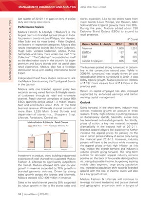MANAGEMENT’S DISCUSSION AND ANALYSIS
                                     MANAGEMENT DISCUSSION AND ANALYSIS                                     Aditya Birla Nuvo Limited




                                     last quarter of 2010-11 to pass on levy of excise                      stores expansion. Like to like stores sales from
MANAGEMENT DISCUSSION AND ANALYSIS



                                     duty and rising input costs.                                           major brands (Louis Philippe, Van Heusen, Allen
                                                                                                            Solly and Peter England) grew by more than 30%.
                                     Performance Review
                                                                                                            During the year, Madura added about 250
                                     Madura Fashion & Lifestyle (“Madura”) is the                           Exclusive Brand Outlets (EBOs) to expand its
                                     largest premium branded apparel player in India.                       retail presence.
                                     Its premium brands – Louis Philippe, Van Heusen,                                                                 (` Crore)
                                     Allen Solly and its mass brand - Peter England,
                                     are leaders in respective categories. Madura also                       Madura Fashion & Lifestyle    2010-11     2009-10
                                     retails international brands like Armani Collezioni,                    Revenue                         1,809       1,251
                                     Hugo Boss, Versace Collection, Adidas, Puma,
                                                                                                             EBITDA                            137          (4)
                                     Samsonite and many more under one roof “The
                                     Collective”. “The Collective” has established itself                    EBIT                               66         (81)
                                     as the destination store in the country for super                       Capital Employed                  605         549
                                     premium and luxury brands with its world class
                                     retail experience. Madura also has a strategic                         The business posted strong turnaround in bottom-
                                     distribution tie up with leading international brand                   line in the consecutive second year. While in
                                     Esprit.                                                                2009-10, turnaround was largely driven by cost
                                                                                                            rationalisation efforts, turnaround in 2010-11 was
                                     Independent Brand Track studies continue to rank
                                     the Madura Brands among the Top Apparel Brands                         led by top-line growth. Madura posted an EBITDA
                                     in the country.                                                        of ` 137 Crore vis-a-vis loss of ` 4 Crore in the
                                                                                                            previous year.
                                     Madura sells one branded apparel every two
                                                                                                            Return on capital employed has also improved
                                     seconds serving varied fashion & lifestyle needs
                                     of customers through its retail and wholesale                          supported by enhanced earnings and better
                                     channel. Retail channel comprises of about 950                         working capital management.
                                     EBOs spanning across about 1.4 million square                          Outlook
                                     feet and contributes about 45% of the total
                                     business revenue. Wholesale channel consists of                        Going forward, in the short term, industry may
                                     more than 1,250 Multi Brand Outlets and                                witness moderate growth on account of three
                                     departmental stores viz., Shoppers Stop,                               reasons. Firstly, high inflation is putting pressure
                                     Lifestyle, Pantaloons, Central etc.                                    on discretionary spends. Secondly, excise duty
                                                                                                            has been levied on branded garments. And thirdly,
                                              Madura Fashion & Lifestyle : Retail Channel
                                                                                                            prices of cotton, a key raw material, increased
                                                       EBOs (Nos.)         Retail Space (Million Sq. Ft.)
                                                                                                            dramatically in the second half of 2010-11.
                                                                                                1.4
                                                                                                            Branded apparel players are expected to further
                                                                        1.3
                                                                                                            increase the apparel prices for passing on the
                                                 1.0
                                                                                                            rise in cotton prices and levy of excise duty during
                                                                        895
                                                                                                            the financial year 2011-12. However, industry
                                                                                                948
                                                 698                                                        players will have to be cautious while increasing
                                                                                                            the apparel prices amidst high inflation as this
                                              March 2010             March 2011              June 2011      may impact the overall demand and industry’s
                                                                                                            volume growth going forward. The long term
                                     Investment in product, brand building and planned                      outlook for domestic apparel industry remains
                                     expansion of retail channel has supported Madura                       positive on the back of favourable demographics
                                     Fashion & Lifestyle to significantly outperform                        viz., rising disposable income, burgeoning aspiring
                                     the market. Madura achieved 45% year on year                           middle class segment, large young population
                                     growth in revenue supported by 28% growth in                           etc. Increasing population shift towards branded
                                     branded garments volumes. Driven by strong                             apparel with the rise in income levels will also
                                     sales growth across the brands and channels,                           be a key growth driver.
                                     Madura crossed USD 400 million in revenue.
                                                                                                            Madura Fashion & Lifestyle will continue to
                                     Sales in the retail channel grew by 50% supported                      leverage its brand leadership and pursue channel
                                     by robust growth in like to like stores sales and                      and geographic expansion with a target of


                                     34    Annual Report 2010-2011
 