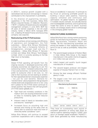 MANAGEMENT’S DISCUSSION AND ANALYSIS
                                     MANAGEMENT DISCUSSION AND ANALYSIS                    Aditya Birla Nuvo Limited




                                     in 2010-11, revenue growth coupled with a             focus on excellence in execution. It continues to
MANAGEMENT DISCUSSION AND ANALYSIS



                                     rationalised cost structure and savings in interest   lay thrust on achieving profitable growth by
                                     contributed to the improvement in profitability.      building a robust sales pipeline, improving
                                                                                           capacity utilisation and continuous cost
                                     In the direction of augmenting non-voice
                                                                                           optimisation. Its global footprint, its capabilities
                                     capabilities in the ITeS business, Aditya Birla
                                                                                           in multiple industry verticals, its culturally diverse
                                     Minacs acquired Bureau of Collection Recovery
                                                                                           and knowledgeable workforce, and its partnership
                                     (“BCR”), a leading US based accounts receivables
                                                                                           model that works to drive its clients’ business
                                     management company in June 2010. BCR has
                                                                                           results, are strategic assets which it will leverage
                                     25 years of domain expertise in the US credit
                                                                                           in the emerging global market.
                                     industry. Earlier in March 2010, Compass BPO
                                     Ltd., a leading UK based Finance and Accounting
                                     company was acquired.                                 MANUFACTURING BUSINESSES

                                     Restructuring of the IT-ITeS business                 Aditya Birla Nuvo has a strong market positioning
                                                                                           across its manufacturing businesses viz., Carbon
                                     In order to achieve utmost synergy and efficiency     Black, Agri-business, Insulators, Rayon and
                                     of operations and management, the ITeS                Textiles. All the manufacturing businesses are
                                     subsidiary - Aditya Birla Minacs Worldwide            among the leaders in their respective sectors in
                                     Limited has filed a Composite Scheme of               terms of size as well as profitability. Aditya Birla
                                     Amalgamation, amongst itself and the IT               Nuvo is:
                                     subsidiaries - Aditya Birla Minacs IT Services
                                     Limited and Aditya Birla Minacs Technologies          •   The second largest producer of Carbon Black
                                     Limited, which is currently pending at Hon’ble            in India (Aditya Birla Group is the largest
                                     High Court at Karnataka.                                  manufacturer in the world in terms of capacity
                                                                                               at 2 million tons per annum)
                                     Outlook
                                     Global IT-ITeS spending will benefit from the         •   India’s largest and world’s fourth largest
                                     ongoing recovery in developed economies while             manufacturer of Insulators
                                     emerging economies are beginning to join the
                                                                                           •   The second largest producer and largest
                                     outsourcing market. Increased outsourcing, even
                                                                                               exporter of Viscose Filament Yarn in India
                                     in low cost economies, is a testimony that clients
                                     prefer to outsource what is not core, i.e., not       •   Among the best energy efficient Fertiliser
                                     vital to their business and are looking at vendors        plants in India
                                     for their specialised domain and process expertise
                                     - not just for cost benefits. Demand for              •   The largest Linen Yarn and Linen Fabric
                                     ‘transformative’ value propositions that go beyond        manufacturer in India
                                     merely lower-cost propositions are on a rise. Long
                                     term outlook for the IT-ITeS sector continues to                     Manufacturing Businesses
                                     remain positive. Key factors that will fuel growth
                                                                                                           OPM (%)              ROACE (%)
                                     of IT-ITeS sector globally are –
                                                                                                                                  27%        26%
                                     •    Tight fiscal and monetary conditions in the            24%         23%
                                          medium term are causing enterprises to look                                  20%
                                          at ways to increasing agility and resource                                              20%
                                                                                                 18%         19%
                                          productivity                                                                 15%                   16%

                                     •    Inherent need of clients to rationalise costs
                                          and become “asset-light”
                                     •    Increased focus on providing high end                 2006-07     2007-08   2008-09    2009-10    2010-11
                                          services and moving up the value chain as
                                                                                           They have an outstanding track record of
                                          clients look to outsource more and more of
                                                                                           consistent generation of strong cash flows as
                                          what they earlier considered “core”.
                                                                                           well as superior operating margins (“OPM”) and
                                     Aditya Birla Minacs will continue to exceed           return on average capital employed (“ROACE”).
                                     customers’ expectations with a sharp and clear        Cash flows generated by these manufacturing


                                     36    Annual Report 2010-2011
 