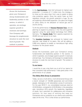 MANAGEMENT’S DISCUSSION AND ANALYSIS
THE CHAIRMAN’S LETTER TO SHAREHOLDERS             Aditya Birla Nuvo Limited




                                   In the Agri-business, Indo Gulf achieved its highest ever
 Across the businesses,
                                   production – in excess of 1.1 million tons. Our strategy is
 given your Company’s              to move up the value chain from urea to seeds to being
 strong fundamentals and           crop protection agents. Once the sector frees up from
                                   regulatory controls, the growth potential is huge. So we
 leadership position in the
                                   are exploring a Brownfield expansion. Our plans are hinged
 sectors, in which it              on policy clarity on the allocation of natural gas and of
 operates, we envisage             course pricing.

 superior growth in                To lift the performance of Viscose Filament Yarn, we are
                                   planning to expand its presence in the fine and superfine
 revenues and earnings.
                                   segment using the spool based technology from ENKA,
 Your Company will                 Germany. The Caustic Soda Plant capacity expansion by
 leverage its conglomerate         45,625 tons per annum is on track.
 structure to scale the next       The Insulator business has achieved its highest ever
 level of growth. The              volumes, way ahead of its peers. We will be adding a
                                   2,000 tons capacity to enable us manufacture high rating
 outlook is positive.
                                   insulators for the power sector.

                                   Outlook

                                   Across the businesses, given your Company’s strong
                                   fundamentals and leadership position in the sectors, in
                                   which it operates, we envisage superior growth in revenues
                                   and earnings. Your Company will leverage its conglomerate
                                   structure to scale the next level of growth. The outlook is
                                   positive.

                                   To our teams

                                   I would like to say a big thank you to all of our teams for
                                   their consistent high performance. I take great pride in the
                                   performance of our people.

                                   The Aditya Birla Group in perspective

                                   Today, we are a multi ethnic, multi dimensional Group with
                                   a bench strength of 133,000 passionate and committed
                                   people, belonging to 42 nationalities across 6 continents.
                                   For the year 2010-11, our consolidated revenues stand at
                                   US $ 35 billion, compared to US $ 29 billion in the preceding
                                   year, recording a 22% growth. Our leadership, regardless
                                   of levels, has a penchant for collaborative and innovative
                                   solutions, for new ways of working that keep our
                                   Companies and our products on our clients and customers
                                   radar all the time. This is what drives our performance.

 iv    Annual Report   2010-2011
 