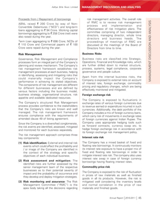 Aditya Birla Nuvo Limited   MANAGEMENT DISCUSSION AND ANALYSIS



Proceeds from / Repayment of borrowings                     risk management activities. The overall role




                                                                                                              MANAGEMENT DISCUSSION AND ANALYSIS
                                                            of RMC is to review risk management
ABNL raised ` 200 Crore by way of Non-
                                                            process      and   implementation       and
Convertible Debentures (“NCD”) and long-term
                                                            effectiveness of risk mitigation plans. The
loans aggregating to ` 94 Crore. Working capital
                                                            committee comprising of two independent
borrowings aggregating to ` 258 Crore (net) were
                                                            directors, managing director, whole time
also raised during the year.
                                                            directors and business heads. The
Term Loan aggregating to ` 698 Crore, NCDs of               proceedings of meetings of RMC are
` 110 Crore and Commercial papers of ` 100                  discussed at the meetings of the Board of
Crore were repaid during the year.                          Directors from time to time.

Risk Management                                         Business Risks
Governance, Risk Management and Compliance              Business risks are classified into Strategic,
processes form an integral part of the Company’s        Operations, Financial and Knowledge risks, which
planning and review mechanism. The Company’s            are further drilled down to market structure,
risk management framework establishes risk              process, systems, legal compliance, corporate
management processes at each business, helping          governance and people culture.
in identifying, assessing and mitigating risks that
                                                        Apart from the internal business risks, the
could materially impact the Company’s
                                                        Company is exposed to external risks on account
performance in achieving its stated objectives.
                                                        of interest rate, foreign exchange, commodity
The components of risk management are different
                                                        pricing and regulatory changes, which are being
for different businesses and are defined by
                                                        effectively monitored and mitigated.
various factors including the business model,
business strategy, organisational structure, risk       Foreign exchange risk
appetite and available dedicated resources.
                                                        The Company is exposed to fluctuations in
The Company’s structured Risk Management                exchange rates of various foreign currencies due
process provides confidence to the stakeholders         to revenue earned or expenditure incurred in such
that the Company’s risks are known and well             currencies. Additionally, the debt portfolio of the
managed. The risk management framework                  Company includes a mix of foreign currency loans,
ensures compliance with the requirements of             which carry risk of movements in exchange rates
amended clause 49 of listing agreement.                 of foreign currencies against Indian Rupee. The
Since the Company is a diversified conglomerate,        Company uses appropriate hedging tools such
the risk events are identified, assessed, mitigated     as forward contracts, currency swap etc. to
and monitored for each business separately.             hedge foreign exchange risk in accordance with
                                                        its foreign exchange risk management policy.
The risk management approach comprises three
key components:                                         Interest rate risk

(1) Risk identification: External and internal risk     The Company has a mixed basket of fixed and
    events which could affect the profitability and     floating rate borrowings. It continuously monitors
    / or image of the Company are identified in         its interest rate exposure to have a proper mix of
    the context of the strategy and specific            fixed and floating rate borrowings in order to
    objectives of each individual business.             mitigate interest rate risk. The company also uses
                                                        interest rate swap in case of foreign currency
(2) Risk assessment and mitigation: The                 borrowings having floating interest rates.
    identified risks are further assessed by the
    senior management team of the respective            Commodity price risk
    businesses as to their potential severity of
                                                        The Company is exposed to the risk of fluctuation
    impact and the probability of occurrence and
                                                        in prices of raw materials as well as finished
    they develop and deploy mitigation strategies.
                                                        goods in all its products. However, the risk is
(3) Risk monitoring and assurance: The Risk             mitigated well considering the inventory levels
    Management Committee (“RMC”) is the                 and normal correlation in the price of raw
    apex body taking all the decisions regarding        materials and finished goods.


                                                                               Annual Report 2010-2011   45
 