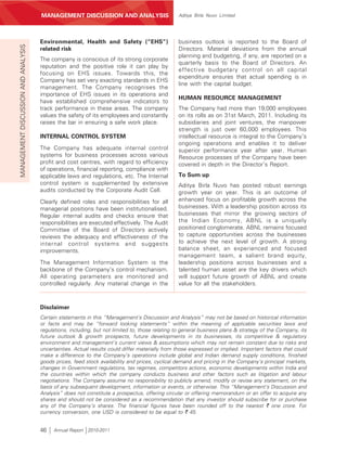 MANAGEMENT’S DISCUSSION AND ANALYSIS
                                     MANAGEMENT DISCUSSION AND ANALYSIS                         Aditya Birla Nuvo Limited




                                     Environmental, Health and Safety (“EHS”)                   business outlook is reported to the Board of
MANAGEMENT DISCUSSION AND ANALYSIS



                                     related risk                                               Directors. Material deviations from the annual
                                                                                                planning and budgeting, if any, are reported on a
                                     The company is conscious of its strong corporate
                                                                                                quarterly basis to the Board of Directors. An
                                     reputation and the positive role it can play by
                                                                                                effective budgetary control on all capital
                                     focusing on EHS issues. Towards this, the
                                                                                                expenditure ensures that actual spending is in
                                     Company has set very exacting standards in EHS
                                                                                                line with the capital budget.
                                     management. The Company recognises the
                                     importance of EHS issues in its operations and
                                                                                                HUMAN RESOURCE MANAGEMENT
                                     have established comprehensive indicators to
                                     track performance in these areas. The company              The Company had more than 19,000 employees
                                     values the safety of its employees and constantly          on its rolls as on 31st March, 2011. Including its
                                     raises the bar in ensuring a safe work place.              subsidiaries and joint ventures, the manpower
                                                                                                strength is just over 60,000 employees. This
                                     INTERNAL CONTROL SYSTEM                                    intellectual resource is integral to the Company’s
                                                                                                ongoing operations and enables it to deliver
                                     The Company has adequate internal control                  superior performance year after year. Human
                                     systems for business processes across various              Resource processes of the Company have been
                                     profit and cost centres, with regard to efficiency         covered in depth in the Director’s Report.
                                     of operations, financial reporting, compliance with
                                     applicable laws and regulations, etc. The Internal         To Sum up
                                     control system is supplemented by extensive                Aditya Birla Nuvo has posted robust earnings
                                     audits conducted by the Corporate Audit Cell.              growth year on year. This is an outcome of
                                     Clearly defined roles and responsibilities for all         enhanced focus on profitable growth across the
                                     managerial positions have been institutionalised.          businesses. With a leadership position across its
                                     Regular internal audits and checks ensure that             businesses that mirror the growing sectors of
                                     responsibilities are executed effectively. The Audit       the Indian Economy, ABNL is a uniquely
                                     Committee of the Board of Directors actively               positioned conglomerate. ABNL remains focused
                                     reviews the adequacy and effectiveness of the              to capture opportunities across the businesses
                                     internal control systems and suggests                      to achieve the next level of growth. A strong
                                     improvements.                                              balance sheet, an experienced and focused
                                                                                                management team, a salient brand equity,
                                     The Management Information System is the                   leadership positions across businesses and a
                                     backbone of the Company’s control mechanism.               talented human asset are the key drivers which
                                     All operating parameters are monitored and                 will support future growth of ABNL and create
                                     controlled regularly. Any material change in the           value for all the stakeholders.



                                     Disclaimer
                                     Certain statements in this “Management’s Discussion and Analysis” may not be based on historical information
                                     or facts and may be “forward looking statements” within the meaning of applicable securities laws and
                                     regulations, including, but not limited to, those relating to general business plans & strategy of the Company, its
                                     future outlook & growth prospects, future developments in its businesses, its competitive & regulatory
                                     environment and management’s current views & assumptions which may not remain constant due to risks and
                                     uncertainties. Actual results could differ materially from those expressed or implied. Important factors that could
                                     make a difference to the Company’s operations include global and Indian demand supply conditions, finished
                                     goods prices, feed stock availability and prices, cyclical demand and pricing in the Company’s principal markets,
                                     changes in Government regulations, tax regimes, competitors actions, economic developments within India and
                                     the countries within which the company conducts business and other factors such as litigation and labour
                                     negotiations. The Company assume no responsibility to publicly amend, modify or revise any statement, on the
                                     basis of any subsequent development, information or events, or otherwise. This “Management’s Discussion and
                                     Analysis” does not constitute a prospectus, offering circular or offering memorandum or an offer to acquire any
                                     shares and should not be considered as a recommendation that any investor should subscribe for or purchase
                                     any of the Company’s shares. The financial figures have been rounded off to the nearest ` one crore. For
                                     currency conversion, one USD is considered to be equal to ` 45.


                                     46    Annual Report 2010-2011
 