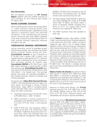 Aditya Birla Nuvo Limited   DIRECTORS’ REPORT TO THE SHAREHOLDERS



Dear Shareholder,                                            EBITDA of ` 352 Crore compared to loss of
                                                             ` 378 Crore in the previous year. No capital
We are pleased to present the 54th Annual
                                                             infusion was required during the year.
Report together with the Audited accounts of
your Company for the financial year ended                •   The total average AUM (AAUM) of Birla Sun
31st March, 2011.                                            Life Asset Management stood at ` 67,560
                                                             Crore (USD 15 billion). Its market share in
MACRO ECONOMIC SCENARIO
                                                             terms of domestic AAUM increased from
With the GDP growth at 8.5% during fiscal 2010-              8.3% to 9.1%. Its maiden Real Estate
11, Indian economy sustained growth after                    Onshore Fund collected ` 1,088 Crore.
recovery in the previous year, supported by strong
                                                         •   The NBFC business more than doubled its




                                                                                                                DIRECTORS’ REPORT
rebound in agriculture sector and continued
                                                             book size.
momentum in the manufacturing and services
sectors. During the year, high inflation remained
a key area of concern and the Reserve Bank of            In the Telecom business, Idea Cellular Limited
India pursued monetary tightening measures               (“Idea”) ranks among the top 10 cellular operators
throughout the year.                                     in the world with more than 1 billion minutes of
                                                         usage per day. Idea is the 3rd largest cellular
CONSOLIDATED FINANCIAL PERFORMANCE                       operator in India in terms of revenue market share
Led by continuous pursuit of profitable growth           which stands enhanced from 12.6% to 13.6% in
across the businesses, your Company has posted           past one year. Idea has launched 3G services in
strong financial results during the year.                19 service areas. Post launch of Mobile Number
Consolidated revenue of your Company at                  Portability, Idea is leading net subscribers gainers
` 18,168 Crore crossed USD 4 billion mark                and it also has highest active subscribers ratio in
registering year on year growth of 17%. Revenue          the industry, reflecting its strong brand equity.
growth was contributed by all the businesses.            Revenue of Idea rose by 25% to ` 15,438 Crore
Your Company posted its highest ever                     (~USD 3.5 billion) while EBITDA grew by 6% to
Consolidated EBITDA at ` 2,702 Crore (~USD               ` 3,853 Crore. The decline in average revenue
600 million) achieving a robust growth of 60%            per minute was compensated by volume led cost
over previous year. Consolidated net profit grew         efficiencies.
five times from ` 155 Crore to ` 822 Crore (~USD
183 million) – the highest ever. The earnings            Madura Fashion & Lifestyle has posted a robust
growth was driven by improved profitability in           45% growth in revenue at ` 1,809 Crore (USD
the Financial Services, Fashion & Lifestyle and          400 million). It continues to leverage its brand
IT-ITeS businesses.                                      leadership and expanded retail presence to ride
                                                         on the buoyant demand in the domestic market.
During the year, Aditya Birla Financial Services         EBITDA shot up to ` 137 Crore vis-a-vis loss of
(“ABFS”) has strengthened itself as a large non-         ` 4 Crore in the preceding year.
bank player and posted a strong financial
performance. Today, ABFS is managing assets              Revenue of Aditya Birla Minacs, the IT-ITeS
worth USD 20.5 billion with a customer base of           business grew by 11% to ` 1,692 Crore (~USD
about 5.5 million customers.                             375 million). EBITDA rose by 75% from ` 105
•   Combined revenue grew from ` 5,871 Crore             Crore to ` 183 Crore. Revenue growth and
    to ` 6,296 Crore (~ USD 1.4 billion).                rationalised cost structure spurred profitability.

•   ABFS achieved a strong turnaround in
                                                         Combined revenue of Manufacturing businesses
    profitability with EBITDA of ` 537 Crore vis-
                                                         grew by 26% to ` 4,689 Crore (USD 1 billion).
    a-vis loss of ` 231 Crore in the previous
                                                         EBITDA grew from ` 748 Crore to ` 781 Crore.
    year.
                                                         They posted an operating margin of 16% and
•   AUM of Birla Sun Life Insurance (“BSLI”)             return on average capital employed of 26%. The
    scaled up by 23% to ` 19,760 Crore (USD              Greenfield Carbon Black project at Patalganga
    4.5 billion). Fuelled by the growing size of in-     with a capacity of 84,000 MTPA was completed
    force book, lower new business strain and            in end May 2010, thereby taking the total capacity
    better expense management, BSLI achieved             to 314,000 MTPA.


                                                                                Annual Report 2010-2011   47
 