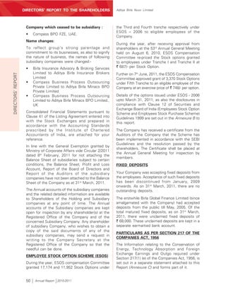 DIRECTORS’ REPORT TO THE SHAREHOLDERS                 Aditya Birla Nuvo Limited




                     Company which ceased to be subsidiary :              the Third and Fourth tranche respectively under
                                                                          ESOS – 2006 to eligible employees of the
                     •    Compass BPO FZE, UAE.
                                                                          Company.
                     Name changes:
                                                                          During the year, after receiving approval from
                     To reflect group’s strong parentage and              shareholders at the 53rd Annual General Meeting
                     commitment to its businesses, as also to signify     held on August 6, 2010, ESOS Compensation
                     the nature of business, the names of following       Committee re-priced the Stock options granted
                     subsidiary companies were changed:-                  to employees under Tranche I and Tranche II at
                     •    Birla Insurance Advisory & Broking Services     ` 687/- per Stock Option.
                          Limited to Aditya Birla Insurance Brokers
DIRECTORS’ REPORT




                                                                          Further on 7th June, 2011, the ESOS Compensation
                          Limited                                         Committee approved grant of 3,370 Stock Options
                     •    Compass Business Process Outsourcing            under Fifth Tranche to an eligible employee of the
                          Private Limited to Aditya Birla Minacs BPO      Company at an exercise price of ` 748/- per option.
                          Private Limited
                     •    Compass Business Process Outsourcing            Details of the options issued under ESOS - 2006
                          Limited to Aditya Birla Minacs BPO Limited.,    upto March 31, 2011, as also the disclosures in
                          UK                                              compliance with Clause 12 of Securities and
                                                                          Exchange Board of India (Employees Stock Option
                     Consolidated Financial Statements pursuant to        Scheme and Employees Stock Purchase Scheme)
                     Clause 41 of the Listing Agreement entered into      Guidelines 1999 are set out in the Annexure B to
                     with the Stock Exchanges and prepared in             this report.
                     accordance with the Accounting Standards
                     prescribed by the Institute of Chartered             The Company has received a certificate from the
                     Accountants of India, are attached for your          Auditors of the Company that the Scheme has
                     reference.                                           been implemented in accordance with the SEBI
                                                                          Guidelines and the resolution passed by the
                     In line with the General Exemption granted by
                                                                          shareholders. The Certificate shall be placed at
                     Ministry of Corporate Affairs vide Circular 2/2011
                                                                          the Annual General Meeting for inspection by
                     dated 8th February, 2011 for not attaching the
                                                                          members.
                     Balance Sheet of subsidiaries subject to certain
                     conditions, the Balance Sheet, Profit and Loss       FIXED DEPOSITS
                     Account, Report of the Board of Directors and
                     Report of the Auditors of the subsidiary             Your Company was accepting fixed deposits from
                     companies have not been attached to the Balance      the employees. Acceptance of such fixed deposits
                     Sheet of the Company as at 31st March, 2011.         has been discontinued from January, 2009
                                                                          onwards. As on 31st March, 2011, there are no
                     The Annual accounts of the subsidiary companies      outstanding deposits.
                     and the related detailed information are available
                     to Shareholders of the Holding and Subsidiary        The erstwhile Birla Global Finance Limited (since
                     companies at any point of time. The Annual           amalgamated with the Company) had accepted
                     accounts of the Subsidiary companies are kept        deposits from the public till May, 2005. Of the
                     open for inspection by any shareholder(s) at the     total matured fixed deposits, as on 31st March,
                     Registered Office of the Company and of the          2011, there were unclaimed fixed deposits of
                     concerned Subsidiary Company. Any shareholder        ` 68,000. These unclaimed deposits are kept in a
                     of subsidiary Company, who wishes to obtain a        separate earmarked bank account.
                     copy of the said documents of any of the
                                                                          PARTICULARS AS PER SECTION 217 OF THE
                     subsidiary companies, may send a request in
                                                                          COMPANIES ACT, 1956
                     writing to the Company Secretary at the
                     Registered Office of the Company so that the         The Information relating to the Conservation of
                     needful can be done.                                 Energy, Technology Absorption and Foreign
                                                                          Exchange Earnings and Outgo required under
                     EMPLOYEE STOCK OPTION SCHEME (ESOS)
                                                                          Section 217(1) (e) of the Companies Act, 1956, is
                     During the year, ESOS compensation Committee         set out in a separate statement attached to this
                     granted 17,174 and 11,952 Stock Options under        Report (Annexure C) and forms part of it.


                     50    Annual Report 2010-2011
 