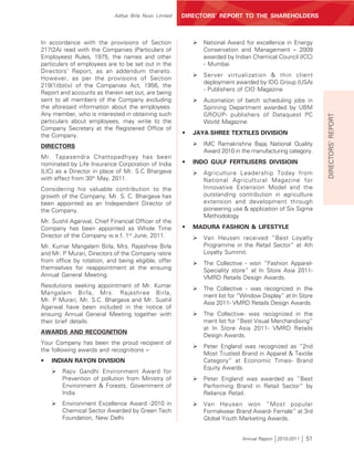 Aditya Birla Nuvo Limited   DIRECTORS’ REPORT TO THE SHAREHOLDERS



In accordance with the provisions of Section                ¾   National Award for excellence in Energy
217(2A) read with the Companies (Particulars of                 Conservation and Management – 2009
Employees) Rules, 1975, the names and other                     awarded by Indian Chemical Council (ICC)
particulars of employees are to be set out in the               - Mumbai
Directors’ Report, as an addendum thereto.
                                                            ¾   Server virtualization & thin client
However, as per the provisions of Section
                                                                deployment awarded by IDG Group (USA)
219(1)(b)(iv) of the Companies Act, 1956, the
                                                                - Publishers of CIO Magazine
Report and accounts as therein set out, are being
sent to all members of the Company excluding                ¾   Automation of batch scheduling jobs in
the aforesaid information about the employees.                  Spinning Department awarded by UBM
Any member, who is interested in obtaining such                 GROUP- publishers of Dataquest PC




                                                                                                              DIRECTORS’ REPORT
particulars about employees, may write to the                   World Magazine
Company Secretary at the Registered Office of
the Company.                                            •   JAYA SHREE TEXTILES DIVISION

DIRECTORS                                                   ¾   IMC Ramakrishna Bajaj National Quality
                                                                Award 2010 in the manufacturing category.
Mr. Tapasendra Chattopadhyay has been
nominated by Life Insurance Corporation of India        •   INDO GULF FERTILISERS DIVISIOIN
(LIC) as a Director in place of Mr. S.C Bhargava            ¾   Agriculture Leadership Today from
with effect from 30th May, 2011.                                National Agricultural Magazine for
Considering his valuable contribution to the                    Innovative Extension Model and the
growth of the Company, Mr. S. C. Bhargava has                   outstanding contribution in agriculture
been appointed as an Independent Director of                    extension and development through
the Company.                                                    pioneering use & application of Six Sigma
                                                                Methodology
Mr. Sushil Agarwal, Chief Financial Officer of the
Company has been appointed as Whole Time                •   MADURA FASHION & LIFESTYLE
Director of the Company w.e.f. 1st June, 2011.              ¾   Van Heusen received “Best Loyalty
Mr. Kumar Mangalam Birla, Mrs. Rajashree Birla                  Programme in the Retail Sector” at 4th
and Mr. P Murari, Directors of the Company retire               Loyalty Summit.
from office by rotation, and being eligible, offer          ¾   The Collective - won “Fashion Apparel-
themselves for reappointment at the ensuing                     Speciality store” at In Store Asia 2011-
Annual General Meeting.                                         VMRD Retails Design Awards.
Resolutions seeking appointment of Mr. Kumar
                                                            ¾   The Collective - was recognized in the
Mangalam Birla, Mrs. Rajashree Birla,                           merit list for “Window Display” at In Store
Mr. P Murari, Mr. S.C. Bhargava and Mr. Sushil                  Asia 2011- VMRD Retails Design Awards.
Agarwal have been included in the notice of
ensuing Annual General Meeting together with                ¾   The Collective- was recognized in the
their brief details.                                            merit list for “Best Visual Merchandising”
                                                                at In Store Asia 2011- VMRD Retails
AWARDS AND RECOGNITION
                                                                Design Awards.
Your Company has been the proud recipient of
                                                            ¾   Peter England was recognized as “2nd
the following awards and recognitions –
                                                                Most Trusted Brand in Apparel & Textile
•   INDIAN RAYON DIVISION                                       Category” at Economic Times- Brand
                                                                Equity Awards.
    ¾   Rajiv Gandhi Environment Award for
        Prevention of pollution from Ministry of            ¾   Peter England was awarded as “Best
        Environment & Forests, Government of                    Performing Brand in Retail Sector” by
        India                                                   Reliance Retail.
    ¾   Environment Excellence Award -2010 in               ¾   Van Heusen won “Most popular
        Chemical Sector Awarded by Green Tech                   Formalwear Brand Award- Female” at 3rd
        Foundation, New Delhi                                   Global Youth Marketing Awards.


                                                                               Annual Report 2010-2011   51
 