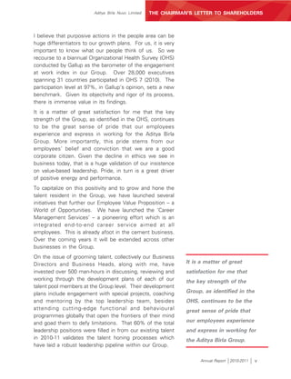 Aditya Birla Nuvo Limited   THE CHAIRMAN’S LETTER TO SHAREHOLDERS



I believe that purposive actions in the people area can be
huge differentiators to our growth plans. For us, it is very
important to know what our people think of us. So we
recourse to a biannual Organizational Health Survey (OHS)
conducted by Gallup as the barometer of the engagement
at work index in our Group. Over 28,000 executives
spanning 31 countries participated in OHS 7 (2010). The
participation level at 97%, in Gallup’s opinion, sets a new
benchmark. Given its objectivity and rigor of its process,
there is immense value in its findings.
It is a matter of great satisfaction for me that the key
strength of the Group, as identified in the OHS, continues
to be the great sense of pride that our employees
experience and express in working for the Aditya Birla
Group. More importantly, this pride stems from our
employees’ belief and conviction that we are a good
corporate citizen. Given the decline in ethics we see in
business today, that is a huge validation of our insistence
on value-based leadership. Pride, in turn is a great driver
of positive energy and performance.
To capitalize on this positivity and to grow and hone the
talent resident in the Group, we have launched several
initiatives that further our Employee Value Proposition – a
World of Opportunities. We have launched the ‘Career
Management Services’ – a pioneering effort which is an
integrated end-to-end career service aimed at all
employees. This is already afoot in the cement business.
Over the coming years it will be extended across other
businesses in the Group.
On the issue of grooming talent, collectively our Business
Directors and Business Heads, along with me, have                It is a matter of great
invested over 500 man-hours in discussing, reviewing and         satisfaction for me that
working through the development plans of each of our             the key strength of the
talent pool members at the Group level. Their development
plans include engagement with special projects, coaching         Group, as identified in the
and mentoring by the top leadership team, besides                OHS, continues to be the
attending cutting-edge functional and behavioural                great sense of pride that
programmes globally that open the frontiers of their mind
and goad them to defy limitations. That 60% of the total         our employees experience
leadership positions were filled in from our existing talent     and express in working for
in 2010-11 validates the talent honing processes which           the Aditya Birla Group.
have laid a robust leadership pipeline within our Group.

                                                                       Annual Report   2010-2011   v
 