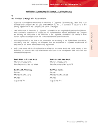 Aditya Birla Nuvo Limited   DIRECTORS’ REPORT – ANNEXURE ‘A’



                    AUDITORS’ CERTIFICATE ON CORPORATE GOVERNANCE

To
The Members of Aditya Birla Nuvo Limited

1.   We have examined the compliance of conditions of Corporate Governance by Aditya Birla Nuvo
     Limited (‘the Company’) for the year ended March 31, 2011, as stipulated in clause 49 of the
     Listing Agreement of the Company with Stock Exchanges.

2. The compliance of conditions of Corporate Governance is the responsibility of the management.




                                                                                                            DIRECTORS’ REPORT
   Our examination was limited to procedures and implementation thereof, adopted by the Company
   for ensuring the compliance of the conditions of the Corporate Governance. It is neither an audit
   nor an expression of opinion on the financial statements of the Company.

3    In our opinion and to the best of our information and according to the explanations given to us,
     we certify that the Company has complied with the conditions of Corporate Governance as
     stipulated in the above mentioned Listing Agreement.

4. We further state that such compliance is neither an assurance as to the future viability of the
   Company nor the efficiency or effectiveness with which the management has conducted the
   affairs of the Company.



     For KHIMJI KUNVERJI & CO.                          For S. R. BATLIBOI & CO.
     Chartered Accountants                              Chartered Accountants
     Firm Registration No. 105146W                      Firm Registration No. 301003E


     Per Shivji K. Vikamsey                             Per Vijay Maniar
     Partner                                            Partner
     Membership No. 2242                                Membership No. 36738
     Mumbai                                             Mumbai
     August 13, 2011                                    August 13, 2011




                                                                             Annual Report 2010-2011   53
 