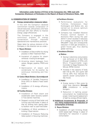 DIRECTORS’ REPORT – ANNEXURE ‘C’                Aditya Birla Nuvo Limited




                                  Information under Section 217(1)(e) of the Companies Act, 1956 read with
                              Companies (Disclosure of Particulars in the Report of Board of Directors) Rules, 1988


                    A. CONSERVATION OF ENERGY                                           iv) Fertilizers Division
                         a)      Energy conservation measures taken:                       • Performance evaluations for
                                 In line with the Company’s declared                         Turbines, Compressor, Heat
                                 commitment towards conservation of                          Exchangers and Boilers etc. are
                                 natural resources, all business units have                  carried out to ensure optimum
                                 continued with their efforts to improve                     utilization of energy.
DIRECTORS’ REPORT




                                 energy usage efficiencies.                                • Company has installed Advance
                                 The Company is engaged in the                               Process Control System in
                                 continuous     process    of   energy                       Ammonia Plant during the year
                                 conservation     through     improved                       2010-11 which resulted in reduction
                                 operational and maintenance practices.                      of in energy consumption by 0.02
                                                                                             MKcal/MT Urea and consequently
                                 Steps taken by various divisions of the                     reduction in CO2 gas emissions, a
                                 Company in the direction are as under:-                     green house gas, thus abating
                                 i) Rayon Division                                           global warming.
                                   • Installation of Dehumidifier for drying            v) Insulators Division
                                     process in After Treatment Plant.                     a) Rishra:-
                                   • Insulation of pipeline for steam                         • Saving in electricity consumption
                                     wherever missing & damaged.                                was achieved at 9 Ball Mills
                                   • Arresting steam leakages from                              through installation of VFDs with
                                     valves, flanges, pipeline, PRDS and                        Micro Programmable Logic
                                     traps.                                                     Controller to Stage Rotations Per
                                                                                                Minute (RPM) Control
                                   • Optimization of steam and
                                     condensate for Air-washer by                             • Increase in the capacity of body
                                     continuous monitoring and fine-                            ball mill by 9% and quartz ball
                                     tuning.                                                    mill by 30% thus reduced the
                                                                                                specific power consumption in
                                 ii) Carbon Black Division, Gummidipondi
                                                                                                slip house.
                                   • Installation of Variable Frequency
                                                                                           b) Halol:-
                                     Drive (VFD )in Bolier-3 Feed water
                                     pump.                                                    • Energy saving in filter press by
                                                                                                close loop operation through
                                   • Installation of 8 energy efficiency
                                                                                                VFD installation in scrap
                                     motors.
                                                                                                blungers.
                                 iii) Textiles Division
                                                                                              • Reduction in lighting power
                                   • Installation of Flash steam and                            consumption by implementing
                                     condensate water recovery system                           proper metering and replacement
                                     in Two stenter machines.                                   of light by energy efficient lights.
                                   • Stopped running oil fired boiler and         b) Additional Investments & Proposals, if
                                     running coal fired boiler in place of           any, being implemented for reduction of
                                     that by shifting hank dyeing plant              consumption of Energy.
                                     to location near to coal fired boiler.          i) Rayon Division
                                   • Installation of Wind ventilators in                • Installation of Light Emitting Diode
                                     knitting / Dyed section                              (LED) based light fittings in place of
                                   • Installation of Pressure Reducing                    tube-lights for reduction in power
                                     Valve system in Scouring machines.                   consumption.



                    56        Annual Report 2010-2011
 