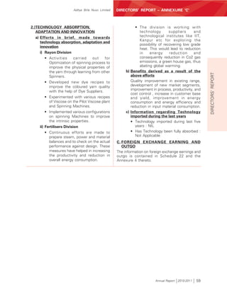 ANNEXURE ‘C’ TO THE DIRECTORS’ REPORT
                        Aditya Birla Nuvo Limited   DIRECTORS’ REPORT – ANNEXURE ‘C’



2.)TECHNOLOGY ABSORPTION,                                      • The division is working with
   ADAPTATION AND INNOVATION                                     technology        suppliers     and
   a) Efforts in brief, made towards                             technological institutes like IIT,
                                                                 Kanpur etc for exploring the
      technology absorption, adaptation and
                                                                 possibility of recovering low grade
      innovation
                                                                 heat. This would lead to reduction
      i) Rayon Division                                          in     energy     reduction     and
       • Activities     carried     out    for                   consequently reduction in Co2 gas
         Optimization of spinning process to                     emissions, a green house gas, thus
         improve the physical properties of                      abating global warming.
         the yarn through learning from other            b) Benefits derived as a result of the




                                                                                                         DIRECTORS’ REPORT
         Spinners.                                          above efforts
       • Developed new dye recipes to                       Quality improvement in existing range,
         improve the coloured yarn quality                  development of new market segments,
         with the help of Dye Suppliers.                    improvement in process, productivity, and
                                                            cost control , increase in customer base
       • Experimented with various recipes                  and yield, improvement in energy
         of Viscose on the Pilot Viscose plant              consumption and energy efficiency and
         and Spinning Machines.                             reduction in input material consumption.
       • Implemented various configurations              c) Information regarding Technology
         on spinning Machines to improve                    imported during the last years
         the intrinsic properties.                          • Technology imported during last five
    ii) Fertilisers Division                                   years : NIL
        • Continuous efforts are made to                    • Has Technology been fully absorbed :
          prepare steam, power and material                    Not Applicable
          balances and to check on the actual       C. FOREIGN EXCHANGE EARNING AND
          performance against design. These            OUTGO
          measures have helped in increasing        The information on foreign exchange earnings and
          the productivity and reduction in         outgo is contained in Schedule 22 and the
          overall energy consumption.               Annexure 4 thereto.




                                                                          Annual Report 2010-2011   59
 