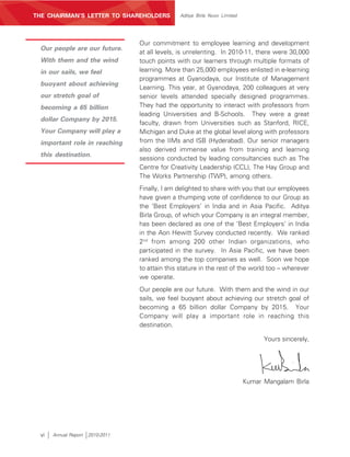 MANAGEMENT’S DISCUSSION AND ANALYSIS
THE CHAIRMAN’S LETTER TO SHAREHOLDERS            Aditya Birla Nuvo Limited




                                   Our commitment to employee learning and development
 Our people are our future.
                                   at all levels, is unrelenting. In 2010-11, there were 30,000
 With them and the wind            touch points with our learners through multiple formats of
 in our sails, we feel             learning. More than 25,000 employees enlisted in e-learning
                                   programmes at Gyanodaya, our Institute of Management
 buoyant about achieving
                                   Learning. This year, at Gyanodaya, 200 colleagues at very
 our stretch goal of               senior levels attended specially designed programmes.
 becoming a 65 billion             They had the opportunity to interact with professors from
                                   leading Universities and B-Schools. They were a great
 dollar Company by 2015.
                                   faculty, drawn from Universities such as Stanford, RICE,
 Your Company will play a          Michigan and Duke at the global level along with professors
 important role in reaching        from the IIMs and ISB (Hyderabad). Our senior managers
                                   also derived immense value from training and learning
 this destination.
                                   sessions conducted by leading consultancies such as The
                                   Centre for Creativity Leadership (CCL), The Hay Group and
                                   The Works Partnership (TWP), among others.
                                   Finally, I am delighted to share with you that our employees
                                   have given a thumping vote of confidence to our Group as
                                   the ‘Best Employers’ in India and in Asia Pacific. Aditya
                                   Birla Group, of which your Company is an integral member,
                                   has been declared as one of the ‘Best Employers’ in India
                                   in the Aon Hewitt Survey conducted recently. We ranked
                                   2nd from among 200 other Indian organizations, who
                                   participated in the survey. In Asia Pacific, we have been
                                   ranked among the top companies as well. Soon we hope
                                   to attain this stature in the rest of the world too – wherever
                                   we operate.
                                   Our people are our future. With them and the wind in our
                                   sails, we feel buoyant about achieving our stretch goal of
                                   becoming a 65 billion dollar Company by 2015. Your
                                   Company will play a important role in reaching this
                                   destination.

                                                                                   Yours sincerely,




                                                                             Kumar Mangalam Birla




 vi    Annual Report   2010-2011
 