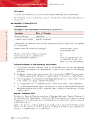 CORPORATE GOVERNANCE REPORT                   Aditya Birla Nuvo Limited




                                   Postal Ballot:

                                   During the year, no resolution has been passed through postal ballot by the shareholders.
                                   Any resolutions which is required to be conducted through postal ballot will be conducted as per
                                   prevailing law.

                              VIII. MEANS OF COMMUNCIATION
                                   Quarterly Results:

                                   Newspaper in which normally financial results are published in :
CORPORATE GOVERNANCE REPORT




                                    Newspaper                     Cities of Publication
                                    Business Standard             All Editions

                                    Economic Times, Gujarati      Mumbai, Ahmedabad

                                   Financial results are also sent through e-mail, wherever e-mail IDs of shareholders are available
                                   with the Company.

                                   Website, where the information is displayed                    :   www.adityabirlanuvo.com
                                                                                                      www.adityabirla.com

                                   Whether it also displays official news releases                :   Yes
                                   Presentations made to investors/analysts                       :   Yes
                                   General Shareholder Information                                :   There is a separate section for
                                                                                                      this information and the same
                                                                                                      forms part of the Annual Report
                                   Status of Compliance of Non-Mandatory Requirements:
                                   1) The Company maintains a separate office for the Non-Executive Chairman. All necessary
                                      infrastructure and assistance is made available to enable him to discharge his responsibilities
                                      effectively.
                                   2) The Company does not have a Remuneration Committee except for ESOP. The remuneration
                                      of the Managing/ Whole-Time Directors is fixed by the Board of Directors and the Shareholders.
                                   3) Performance update consisting of financial and operational performance for the first six months
                                      of the financial year is being sent to the shareholders.
                                   4) The Company continues to adopt best practices to ensure unqualified financial statements.
                                   5) The Company has established a policy for employees to report to the management concerns
                                      about unethical behaviours, actual or suspected fraud or violation of the Company's Code of
                                      Conduct or ethics.
                                   Voluntary Guidelines- 2009:
                                   The Ministry of Corporate Affairs has issued a set of Voluntary Guidelines on 'Corporate Governance'
                                   and 'Corporate Social Responsibility' in December 2009. These guidelines are expected to serve
                                   as a benchmark for the Corporate Sector and also help them in achieving the highest standard of
                                   corporate governance.
                                   Some of the provisions of these guidelines are already in place as reported elsewhere in this
                                   Report. The other provisions of these guidelines are being evaluated and your Company will
                                   endeavour to adopt the same in a phased manner.




                              70    Annual Report 2010-2011
 