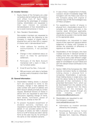SHAREHOLDERS’ INFORMATION                Aditya Birla Nuvo Limited




                            22. Investor Services :                                     3. In case of loss / misplacement of shares,
                                                                                           investors should immediately lodge FIR/
                                 1.   Equity shares of the Company are under               Complaint with the Police and inform to
                                      compulsory demat trading by all investors,           the Company along with original or
                                      with effect from 5 th April, 1999.                   certified copy of FIR/ Acknowledged copy
                                      Considering the advantages of scripless              of Police complaint.
                                      trading, shareholders are requested in
                                      their own interest to consider                    4. For expeditious transfer of shares in
                                      demateralisation of their shareholding so            physical form, shareholders should fill in
                                      as to avoid inconvenience in future.                 complete and correct particulars in the
                                                                                           transfer deed. Wherever applicable,
                                 2. Non- Resident Shareholders.
                                                                                           registration number of Power of Attorney
                                      Non-resident members are requested to                should also be quoted in the transfer deed
                                      immediately notify the following to the              at the appropriate place.
SHAREHOLDERS’ INFORMATION




                                      Company in respect of shares held in
                                                                                        5. Shareholders are requested to keep
                                      physical form and to their DPs in respect
                                                                                           record of their specimen signature before
                                      of shares held in dematerialized form:-
                                                                                           lodgement of shares with Company to
                                      •   Indian address for sending all                   obviate the possibility of difference in
                                          communications, if not provided                  signature at a later date.
                                          earlier;
                                                                                        6. Shareholders of the Company who have
                                      •   Change in their residential status on            multiple accounts in identical name(s) or
                                          return to India for permanent                    holding more than one Share Certificate
                                          settlement;                                      in the same name under different Ledger
                                                                                           Folio(s) in physical form are requested to
                                      •   Particulars of the Bank Account                  apply for consolidation of such Folio(s) and
                                          maintained with a bank in India, if              sent the relevant Share Certificates to the
                                          not furnished earlier;                           Company.
                                      •   Email ID and Fax Nos., if any and
                                                                                        7.   Section 109A of the Companies Act, 1956
                                      •   RBI permission with date to facilitate             extends nomination facility to individuals
                                          prompt credit of dividend in their Bank            holding shares in physical form in
                                          Accounts.                                          companies. Shareholders, in particular,
                                                                                             those holding shares in single name, may
                            23. General Information :                                        avail the above facility by furnishing the
                                                                                             particulars of their nominations in the
                                 1.   Shareholders holding shares in physical
                                                                                             prescribed Nomination Form, which can
                                      form are requested to notify to the
                                      Company, change in their address/ Pin                  be downloaded from the website of the
                                                                                             Company or obtained from the Share
                                      code number with proof of address and
                                                                                             Department of the Company by
                                      Bank Account details promptly by written
                                      request. Beneficial Owners of shares in                sending written request through any
                                      demat form are requested to send their                 mode        including       e-mail      on
                                                                                             abnlsecretarial@adityabirla.com
                                      instructions regarding change of name,
                                      bank details, nomination, power of                8. Shareholders are requested to visit
                                      attorney etc. directly to their DP.                  the Company's website
                                 2. To prevent fraudulent encashment of                    www.adityabirlanuvo.com for -
                                    dividend warrants, members are                           •    Information on investor services
                                    requested to provide their Bank Account                       offered by the Company.
                                    details (if not provided earlier) to the
                                    Company (if shares are held in physical                  •    Downloading of various forms/
                                    form) or to DP (if shares are held in demat                   formats viz. Nomination form, ECS
                                    form) as the case may be, for printing of                     Mandate form, Indemnity, Affidavits
                                    the same on their dividend warrants.                          etc.

                            80    Annual Report 2010-2011
 