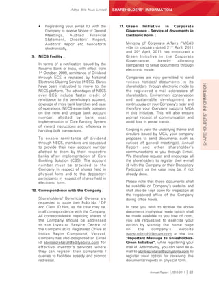 Aditya Birla Nuvo Limited   SHAREHOLDERS’ INFORMATION



   •   Registering your e-mail ID with the           11. Green Initiative in Corporate
       Company to receive Notice of General              Governance - Service of documents in
       Meetings,       Audited   Financial               Electronic Form :
       Statement, Directors' Report,
       Auditors' Report etc. henceforth                 Ministry of Corporate Affairs ("MCA")
       electronically.                                  vide its circulars dated 21st April, 2011
                                                        and 29th April, 2011 has introduced a
9. NECS Facility :                                      Green Initiative in the Corporate
                                                        Governance,        thereby     allowing
   In terms of a notification issued by the             companies to serve documents through
   Reserve Bank of India, with effect from              electronic mode.
   1st October, 2009, remittance of Dividend
   through ECS is replaced by National                  Companies are now permitted to send
   Electronic Clearing Service ( NECS). Banks           various notices/ documents to its




                                                                                                     SHAREHOLDERS’ INFORMATION
   have been instructed to move to the                  shareholders through electronic mode to
   NECS platform. The advantages of NECS                the registered e-mail addresses of
   over ECS include faster credit of                    shareholders. Environment conservation
   remittance to the beneficiary's account,             and sustainable development are
   coverage of more bank branches and ease              continuously on your Company's radar and
   of operations. NECS essentially operates             therefore your Company supports MCA
   on the new and unique bank account                   in this initiative. This will also ensure
   number, allotted by bank post                        prompt receipt of communication and
   implementation of Core Banking System                avoid loss in postal transit.
   of inward instructions and efficiency in
   handling bulk transactions.                          Keeping in view the underlying theme and
                                                        circulars issued by MCA, your company
   To enable remittance of dividend                     proposes to send documents such as
   through NECS, members are requested                  notices of general meeting(s), Annual
   to provide their new account number                  Report and other shareholder's
   allotted to them by their respective                 communications to you through E-mail.
   banks after implementation of Core                   We therefore request and encourage all
   Banking Solution (CBS). The account                  the shareholders to register their e-mail
   number must be provided to the                       id with the Company or their Depository
   Company in respect of shares held in                 Participant as the case may be, if not
   physical form and to the depository                  already done.
   participants in respect of shares held in
   electronic form.                                     Please note that these documents shall
                                                        be available on Company's website and
10. Correspondence with the Company :                   shall also be kept open for inspection at
                                                        the registered office of the Company
   Shareholders/ Beneficial Owners are                  during office hours.
   requested to quote their Folio No. / DP
   and Client ID Nos, as the case may be,               In case you wish to receive the above
   in all correspondence with the Company.              documents in physical mode (which shall
   All correspondence regarding shares of               be made available to you free of cost),
   the Company should be addressed                      you are requested to exercise your
   to the Investor Service Centre of                    option by visiting the home page
   the Company at its Registered Office at              on      the      company's        website
   Indian Rayon Compound, Veraval.                      www.adityabirlanuvo.com at the link
   Company has also designated an E-mail                "Important Message to Shareholders-
   id abnlsecretarial@adityabirla.com for               Green Initiative", while registering your
   effective investor's services where                  mail id. Alternatively, you can send an e-
   they can register their complaints /                 mail to abnlsecretarial@adityabirla.com to
   queries to facilitate speedy and prompt              register your option for receiving the
   redressal.                                           documents/ reports in physical form.


                                                                      Annual Report 2010-2011   81
 