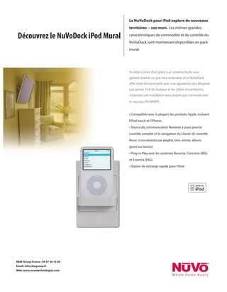 Le NuVoDock pour iPod explore de nouveaux
                                    territoires -- vos murs. Les mêmes grandes

 Découvrez le NuVoDock iPod Mural   caractéristiques de commodité et de contrôle du
                                    NuVoDock sont maintenant disponibles en pack
                                    mural.




                                    Accèder à votre iPod grâce à un système NuVo vous
                                    garantit d’aimer ce que vous entendrez et le NuVoDock
                                    oﬀre cette fonctionnalité avec une apparence plus élégante
                                    que jamais. Finit les bureaux et les câbles encombrants,
                                    choisissez une installation aussi propre que conviviale avec
                                    le nouveau NV-WMIPS.


                                    • Compatible avec la plupart des produits Apple, incluant
                                    l’iPod touch et l’iPhone.
                                    • Source de communication Nuvonet à puce pour le
                                    contrôle complet et la navigation du Clavier de contrôle
                                    Nuvo (consultation par playlist, titre, artiste, album,
                                    genre ou favoris)
                                    • Plug-in-Play avec les systèmes Renovia, Concerto (I8G),
                                    et Essentia (E6G).
                                    • Station de recharge rapide pour l’iPod




B&W Group France : 04 37 46 15 00
Email: info@bwgroup.fr
Web: www.nuvotechnologies.com
 