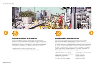 NUESTROS SERVICIOS
www.nuvoil.com
Mantenimiento a infraestructura
Es un servicio abierto tanto a los clientes preexistentes como al público.
Este servicio puede abarcar desde la medición de espesor de tuberías,
inspección visual y estudios de integridad mecánica de equipos, mantenimiento
de sistemas eléctricos, de emergencia y árboles de válvulas, hasta la preparación
de reportes demantenimientopredictivosypreventivos para que el cliente sepa qué
y cuándo se debe reemplazar. Ofrecemos mejoras tecnológicas en los equipos
cuando así lo requiera, obteniendo beneﬁcios a largo plazo, optimizando sus
ﬂujos de producto o mejorando espacios en los propios equipos.
» Motocompresores de gas natural » Sistemas de paro por emergencias
» Sistemas de Detección de Gas y Fuego » Válvulas de ductos
» Telemetría e instrumentos » Equipos de bombeo
» Árboles de válvulas » Plantas endulzadoras
» Plantas deshidratadoras de gas » Equipos de bombeo
Sistemas artiﬁciales de producción
Debido a la demanda energética y a la declinación de los yacimientos,
es necesaria la optimización de los procesos de producción de hidrocarburos,
dando como solución la implementación de Sistemas Artiﬁciales de Producción.
Nuestro servicio consiste en la intervención al fondo de pozos maduros para
permitir la extracción de la mezcla. Nuestros servicios en esta área son:
» Bombeo hidráulico jet para recuperación de aceite
» Bombeo neumático continuo intermitente autoabastecido
 