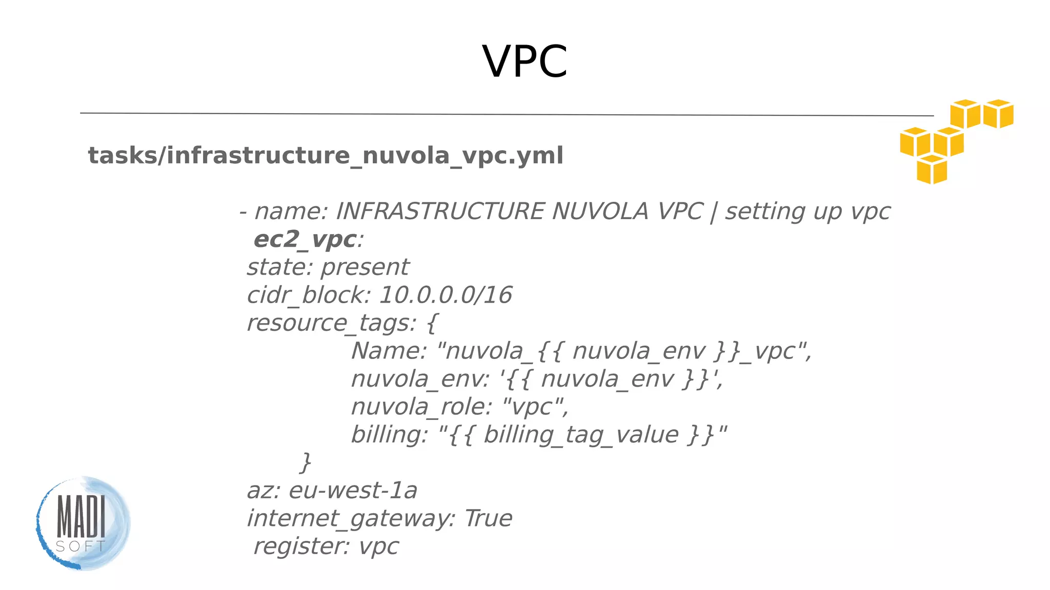 VPC
tasks/infrastructure_nuvola_vpc.yml
- name: INFRASTRUCTURE NUVOLA VPC | setting up vpc
ec2_vpc:
state: present
cidr_block: 10.0.0.0/16
resource_tags: {
Name: "nuvola_{{ nuvola_env }}_vpc",
nuvola_env: '{{ nuvola_env }}',
nuvola_role: "vpc",
billing: "{{ billing_tag_value }}"
}
az: eu-west-1a
internet_gateway: True
register: vpc
 