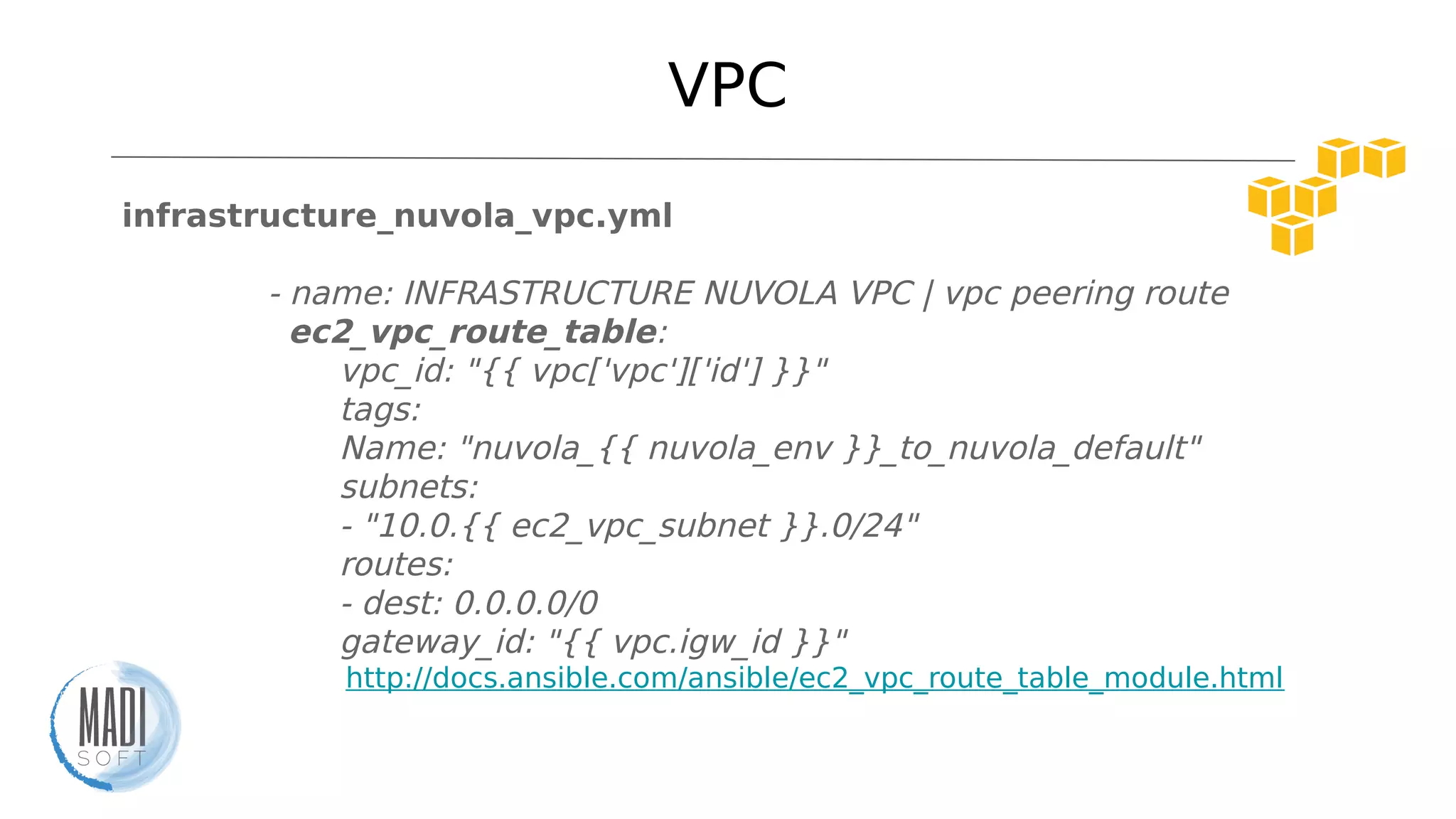 VPC
infrastructure_nuvola_vpc.yml
- name: INFRASTRUCTURE NUVOLA VPC | vpc peering route
ec2_vpc_route_table:
vpc_id: "{{ vpc['vpc']['id'] }}"
tags:
Name: "nuvola_{{ nuvola_env }}_to_nuvola_default"
subnets:
- "10.0.{{ ec2_vpc_subnet }}.0/24"
routes:
- dest: 0.0.0.0/0
gateway_id: "{{ vpc.igw_id }}"
http://docs.ansible.com/ansible/ec2_vpc_route_table_module.html
 