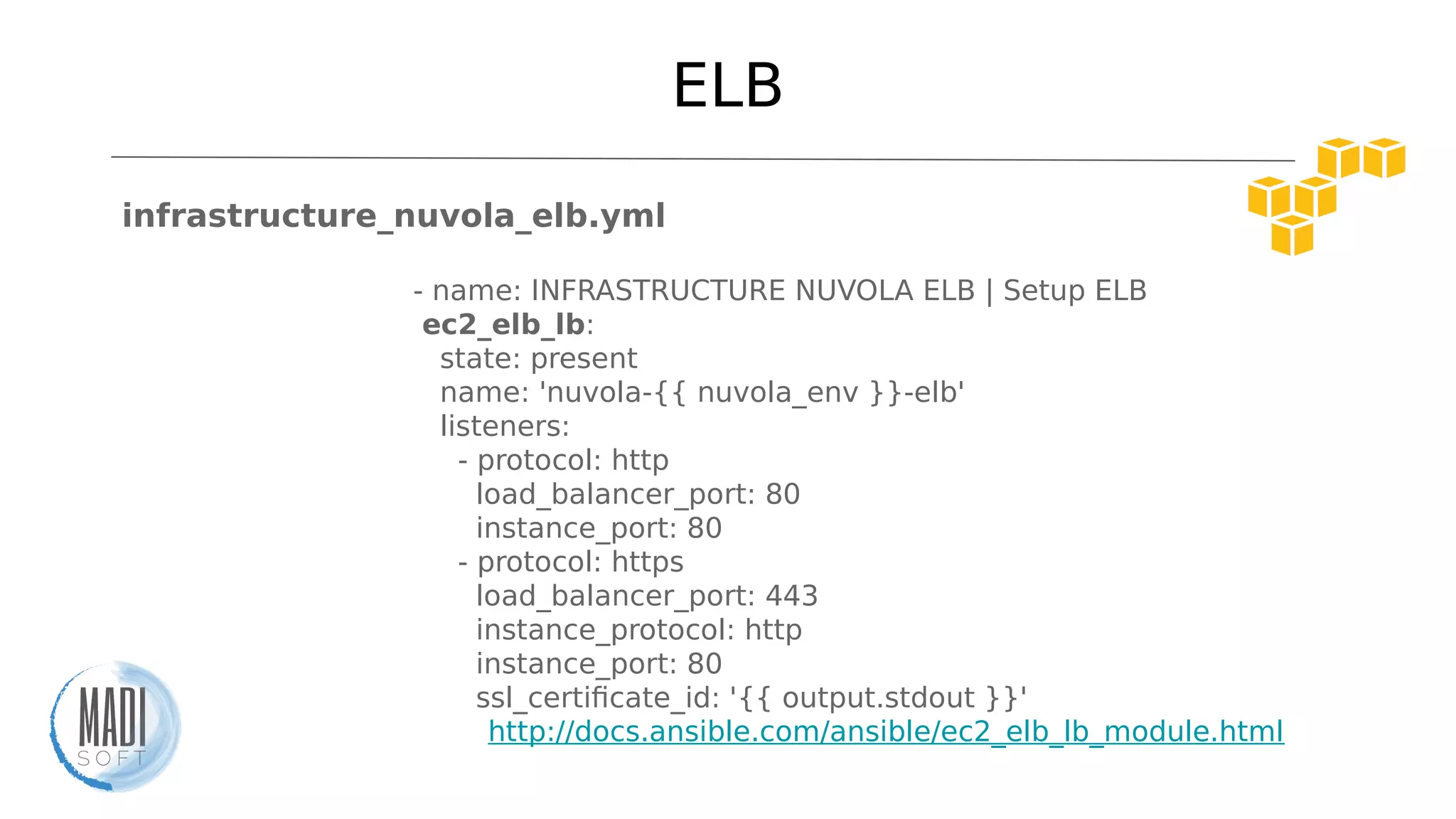 ELB
infrastructure_nuvola_elb.yml
- name: INFRASTRUCTURE NUVOLA ELB | Setup ELB
ec2_elb_lb:
state: present
name: 'nuvola-{{ nuvola_env }}-elb'
listeners:
- protocol: http
load_balancer_port: 80
instance_port: 80
- protocol: https
load_balancer_port: 443
instance_protocol: http
instance_port: 80
ssl_certificate_id: '{{ output.stdout }}'
http://docs.ansible.com/ansible/ec2_elb_lb_module.html
 
