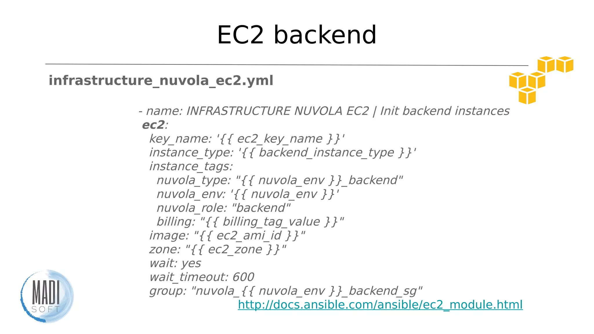 EC2 backend
infrastructure_nuvola_ec2.yml
- name: INFRASTRUCTURE NUVOLA EC2 | Init backend instances
ec2:
key_name: '{{ ec2_key_name }}'
instance_type: '{{ backend_instance_type }}'
instance_tags:
nuvola_type: "{{ nuvola_env }}_backend"
nuvola_env: '{{ nuvola_env }}'
nuvola_role: "backend"
billing: "{{ billing_tag_value }}"
image: "{{ ec2_ami_id }}"
zone: "{{ ec2_zone }}"
wait: yes
wait_timeout: 600
group: "nuvola_{{ nuvola_env }}_backend_sg"
http://docs.ansible.com/ansible/ec2_module.html
 