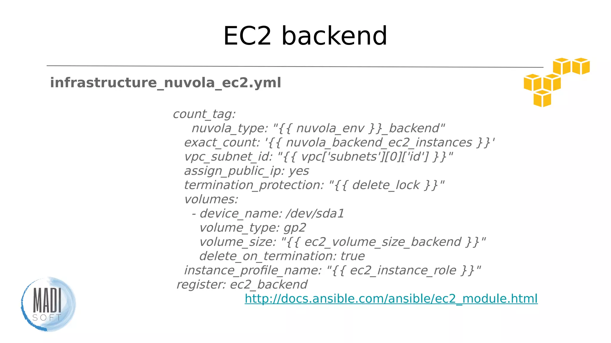 EC2 backend
infrastructure_nuvola_ec2.yml
count_tag:
nuvola_type: "{{ nuvola_env }}_backend"
exact_count: '{{ nuvola_backend_ec2_instances }}'
vpc_subnet_id: "{{ vpc['subnets'][0]['id'] }}"
assign_public_ip: yes
termination_protection: "{{ delete_lock }}"
volumes:
- device_name: /dev/sda1
volume_type: gp2
volume_size: "{{ ec2_volume_size_backend }}"
delete_on_termination: true
instance_profile_name: "{{ ec2_instance_role }}"
register: ec2_backend
http://docs.ansible.com/ansible/ec2_module.html
 
