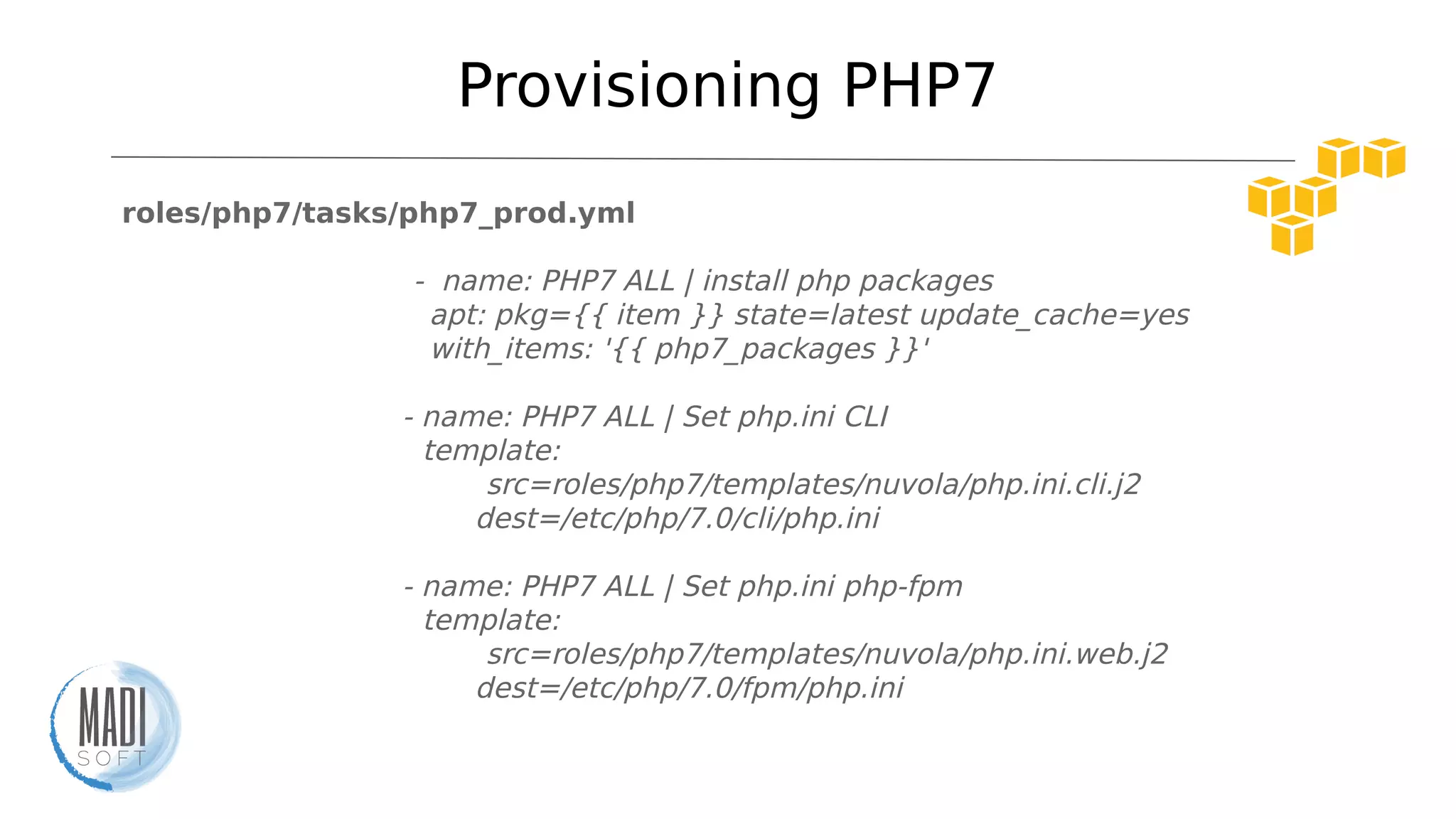 Provisioning PHP7
roles/php7/tasks/php7_prod.yml
- name: PHP7 ALL | install php packages
apt: pkg={{ item }} state=latest update_cache=yes
with_items: '{{ php7_packages }}'
- name: PHP7 ALL | Set php.ini CLI
template:
src=roles/php7/templates/nuvola/php.ini.cli.j2
dest=/etc/php/7.0/cli/php.ini
- name: PHP7 ALL | Set php.ini php-fpm
template:
src=roles/php7/templates/nuvola/php.ini.web.j2
dest=/etc/php/7.0/fpm/php.ini
 
