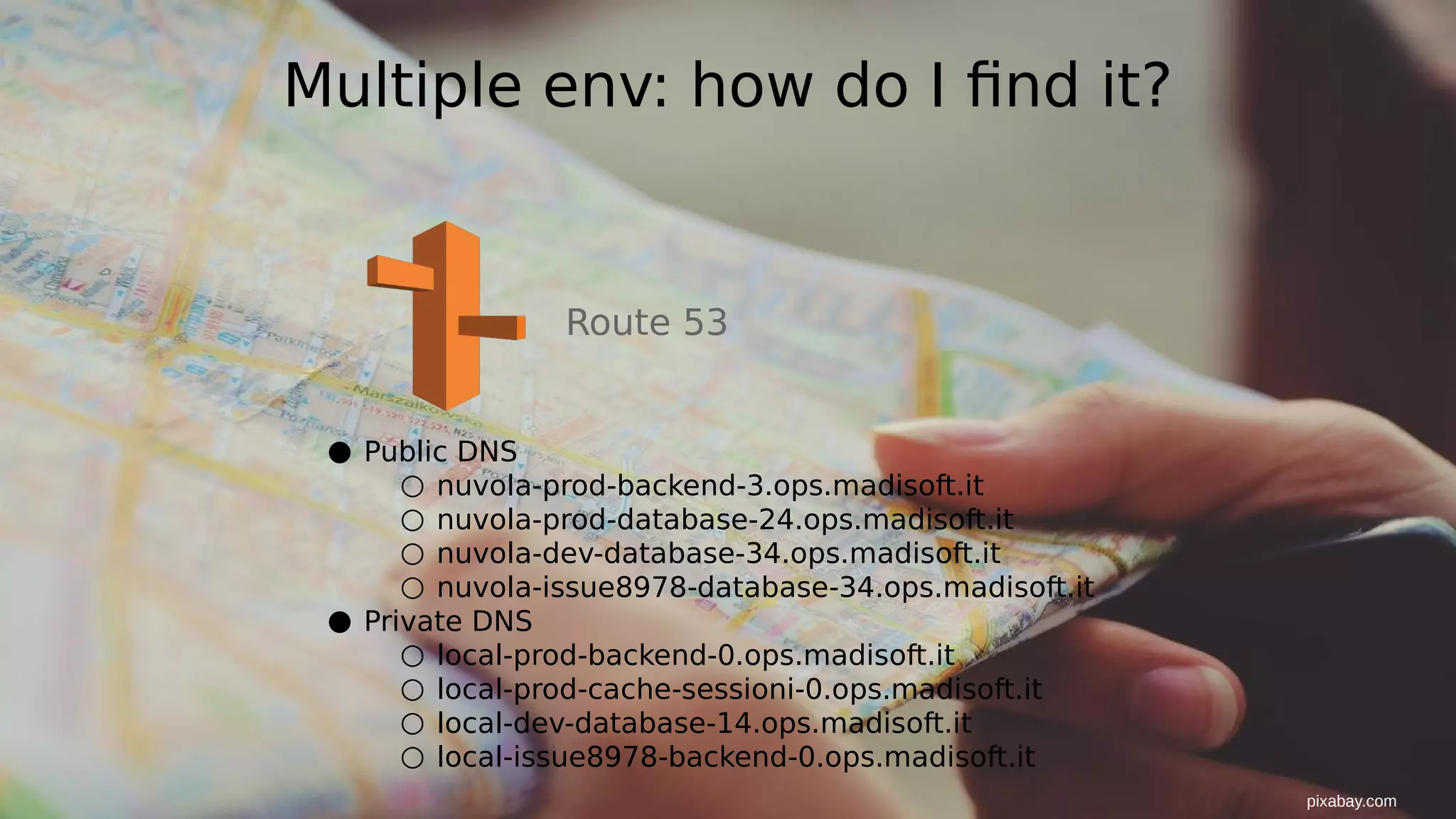 Multiple env: how do I find it?
Route 53
● Public DNS
○ nuvola-prod-backend-3.ops.madisoft.it
○ nuvola-prod-database-24.ops.madisoft.it
○ nuvola-dev-database-34.ops.madisoft.it
○ nuvola-issue8978-database-34.ops.madisoft.it
● Private DNS
○ local-prod-backend-0.ops.madisoft.it
○ local-prod-cache-sessioni-0.ops.madisoft.it
○ local-dev-database-14.ops.madisoft.it
○ local-issue8978-backend-0.ops.madisoft.it
pixabay.com
 