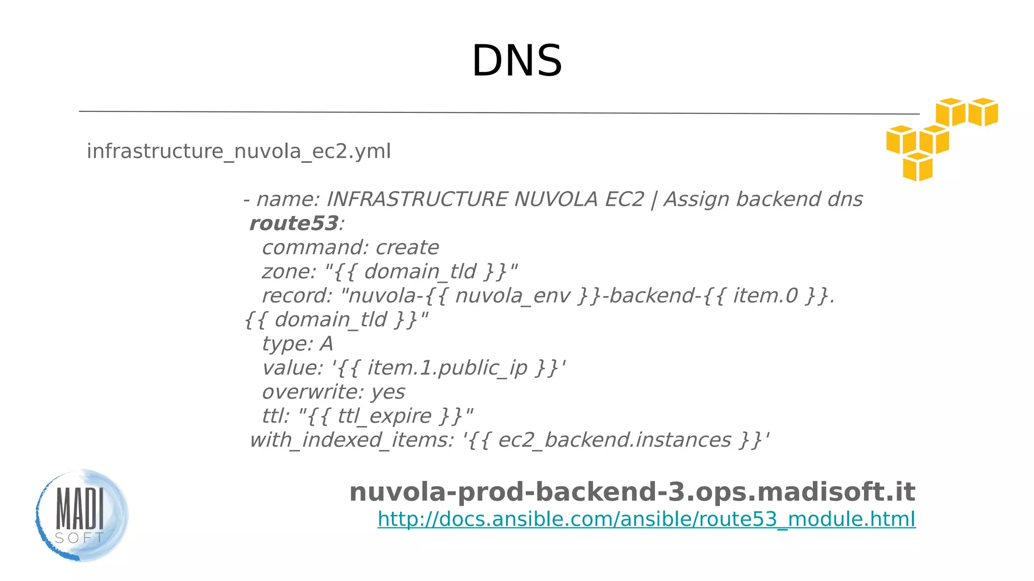 DNS
infrastructure_nuvola_ec2.yml
- name: INFRASTRUCTURE NUVOLA EC2 | Assign backend dns
route53:
command: create
zone: "{{ domain_tld }}"
record: "nuvola-{{ nuvola_env }}-backend-{{ item.0 }}.
{{ domain_tld }}"
type: A
value: '{{ item.1.public_ip }}'
overwrite: yes
ttl: "{{ ttl_expire }}"
with_indexed_items: '{{ ec2_backend.instances }}'
nuvola-prod-backend-3.ops.madisoft.it
http://docs.ansible.com/ansible/route53_module.html
 