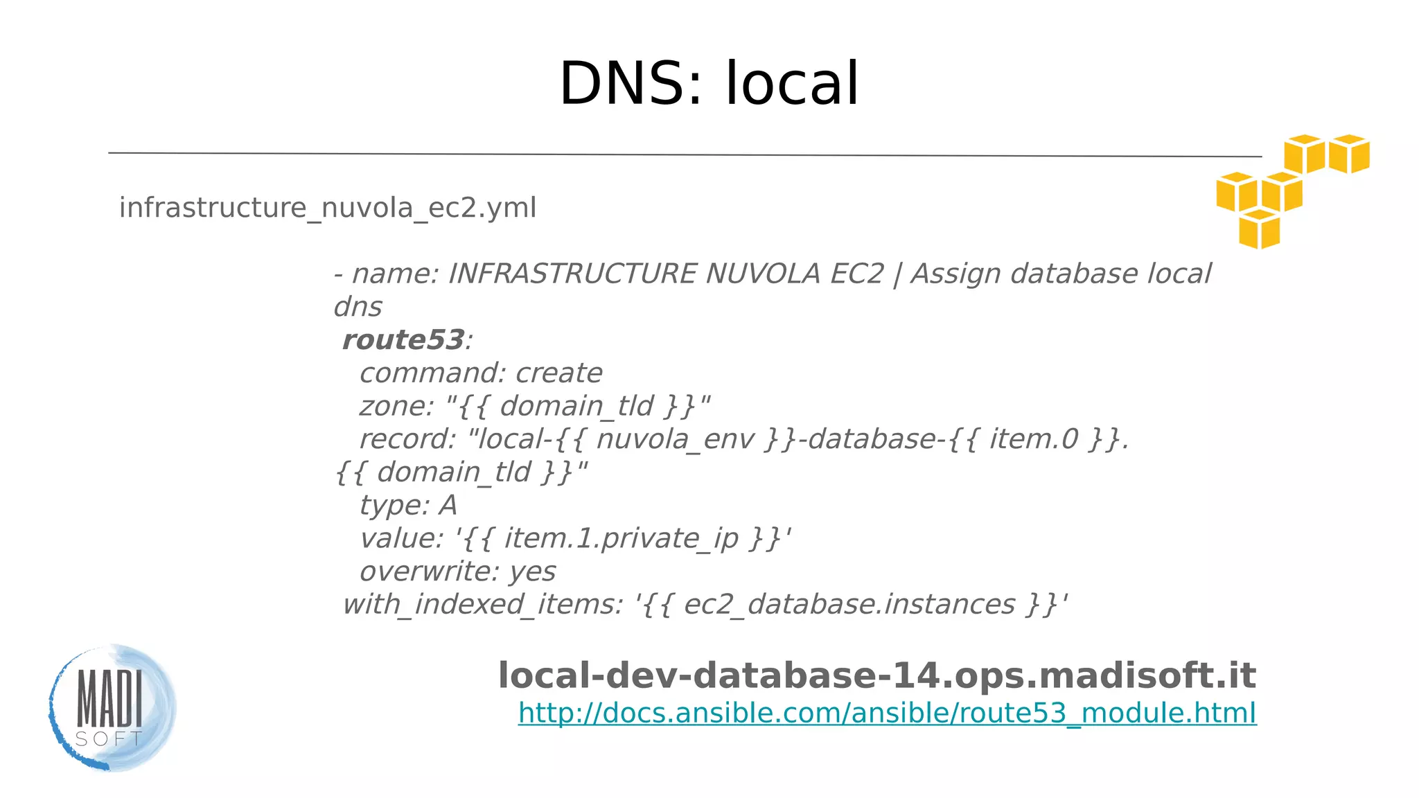 DNS: local
infrastructure_nuvola_ec2.yml
- name: INFRASTRUCTURE NUVOLA EC2 | Assign database local
dns
route53:
command: create
zone: "{{ domain_tld }}"
record: "local-{{ nuvola_env }}-database-{{ item.0 }}.
{{ domain_tld }}"
type: A
value: '{{ item.1.private_ip }}'
overwrite: yes
with_indexed_items: '{{ ec2_database.instances }}'
local-dev-database-14.ops.madisoft.it
http://docs.ansible.com/ansible/route53_module.html
 