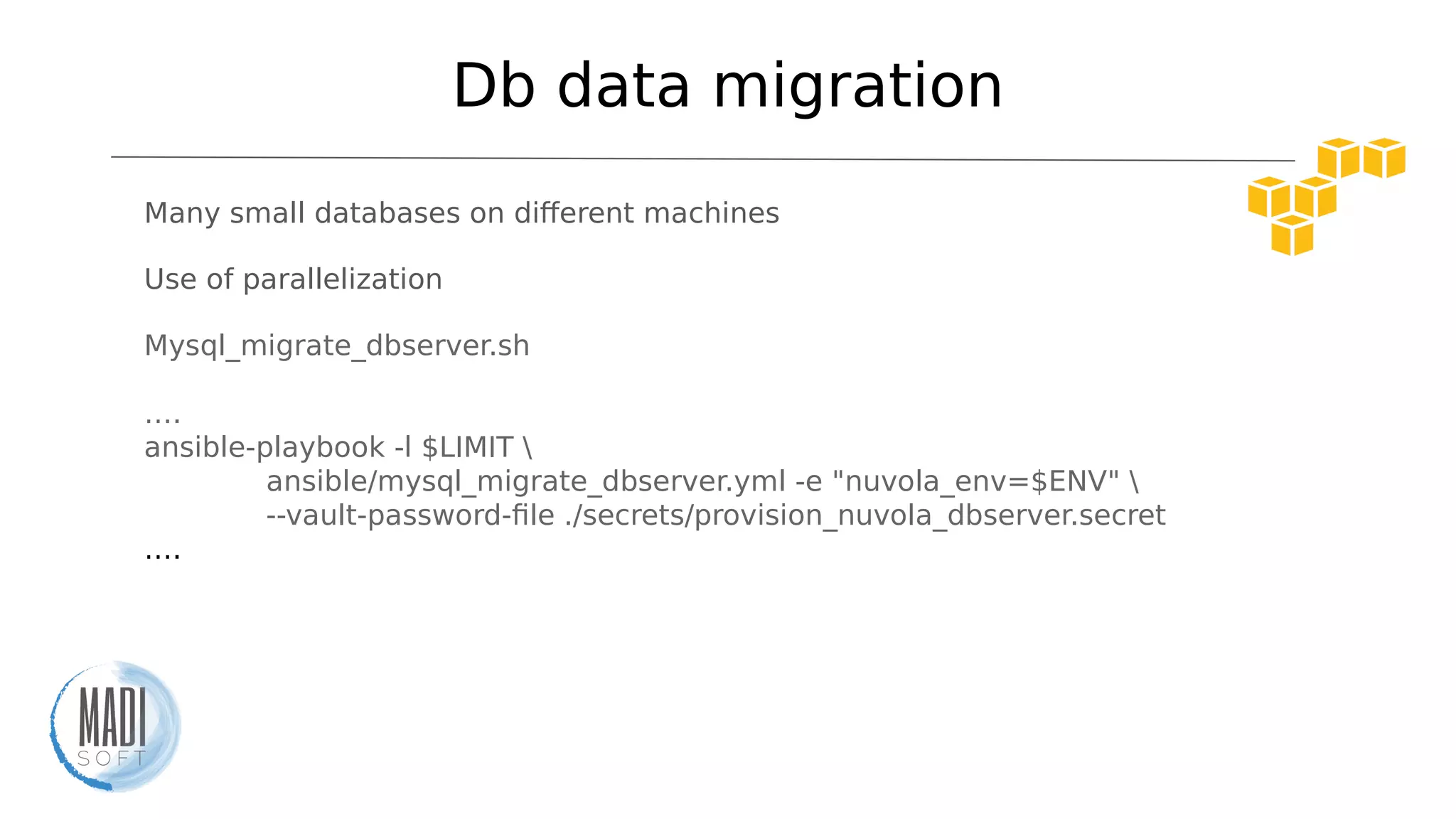 Db data migration
Many small databases on diferent machines
Use of parallelization
Mysql_migrate_dbserver.sh
….
ansible-playbook -l $LIMIT 
ansible/mysql_migrate_dbserver.yml -e "nuvola_env=$ENV" 
--vault-password-file ./secrets/provision_nuvola_dbserver.secret
….
 
