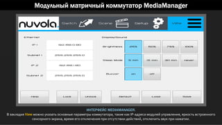 Модульный матричный коммутатор MediaManager
ИНТЕРФЕЙС MEDIAMANAGER.
В закладке View можно указать основные параметры коммутатора, такие как IP-адреса модулей управления, яркость встроенного
сенсорного экрана, время его отключения при отсутствии действий, отключить звук при нажатии.
 