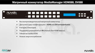 Матричный коммутатор MediaManager HDMI88, DVI88
 Высокопроизводительный матричный коммутатор
 Доступен в двух конфигурациях с HDMI или DVI-интерфейсами
 8 входов / 8 выходов
 Поддержка разрешений до 4K (только для HDMI-версии)
 Гибкая настройка EDID
 Низкое энергопотребление
 