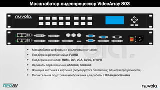 Масштабатор-видеопроцессор VideoArray 803
 Масштабатор цифровых и аналоговых сигналов
 Поддержка разрешений до FullHD
 Поддержка сигналов: HDMI, DVI, VGA, CVBS, YPBPR
 Варианты переключения: обрезка, плавное
 Функция картинка в картинке (регулируется положение, размер и прозрачность)
 Попиксельная подстройка изображения для работы с ЖК-видеостенами
 