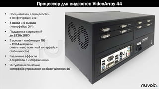 Процессор для видеостен VideoArray 44
 Предназначен для видеостен
в конфигурации 2x2
 4 входа и 4 выхода
(интерфейсы DVI)
 Поддержка разрешений
до 1920x1080
 В основе - комбинация ПК
и FPGA-матрицы
(интуитивно понятный интерфейс +
стабильность)
 Различные эффекты
для работы с изображениями
 Интуитивно понятный
интерфейс управления на базе Windows 10
 