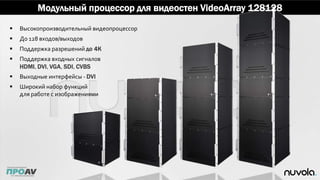  Высокопроизводительный видеопроцессор
 До 128 входов/выходов
 Поддержка разрешений до 4K
 Поддержка входных сигналов
HDMI, DVI, VGA, SDI, CVBS
 Выходные интерфейсы - DVI
 Широкий набор функций
для работе с изображениями
Модульный процессор для видеостен VideoArray 128128
 